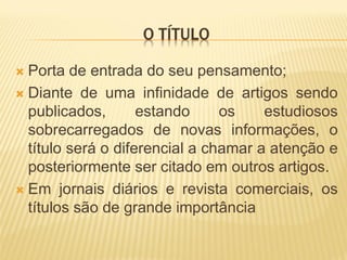 O TÍTULO

 Porta de entrada do seu pensamento;
 Diante de uma infinidade de artigos sendo
  publicados,       estando     os    estudiosos
  sobrecarregados de novas informações, o
  título será o diferencial a chamar a atenção e
  posteriormente ser citado em outros artigos.
 Em jornais diários e revista comerciais, os
  títulos são de grande importância
 