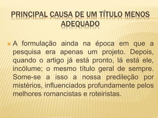 PRINCIPAL CAUSA DE UM TÍTULO MENOS
            ADEQUADO

   A formulação ainda na época em que a
    pesquisa era apenas um projeto. Depois,
    quando o artigo já está pronto, lá está ele,
    incólume; o mesmo título geral de sempre.
    Some-se a isso a nossa predileção por
    mistérios, influenciados profundamente pelos
    melhores romancistas e roteiristas.
 