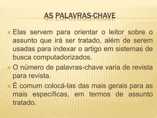 AS PALAVRAS-CHAVE

 Elas servem para orientar o leitor sobre o
  assunto que irá ser tratado, além de serem
  usadas para indexar o artigo em sistemas de
  busca computadorizados.
 O número de palavras-chave varia de revista
  para revista.
 É comum colocá-las das mais gerais para as
  mais específicas, em termos de assunto
  tratado.
 