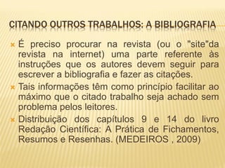 CITANDO OUTROS TRABALHOS: A BIBLIOGRAFIA
 É preciso procurar na revista (ou o "site"da
  revista na internet) uma parte referente às
  instruções que os autores devem seguir para
  escrever a bibliografia e fazer as citações.
 Tais informações têm como princípio facilitar ao
  máximo que o citado trabalho seja achado sem
  problema pelos leitores.
 Distribuição dos capítulos 9 e 14 do livro
  Redação Científica: A Prática de Fichamentos,
  Resumos e Resenhas. (MEDEIROS , 2009)
 