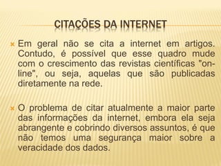 CITAÇÕES DA INTERNET
   Em geral não se cita a internet em artigos.
    Contudo, é possível que esse quadro mude
    com o crescimento das revistas científicas "on-
    line", ou seja, aquelas que são publicadas
    diretamente na rede.

   O problema de citar atualmente a maior parte
    das informações da internet, embora ela seja
    abrangente e cobrindo diversos assuntos, é que
    não temos uma segurança maior sobre a
    veracidade dos dados.
 