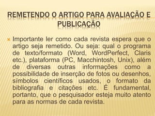 REMETENDO O ARTIGO PARA AVALIAÇÃO E
           PUBLICAÇÃO
   Importante ler como cada revista espera que o
    artigo seja remetido. Ou seja: qual o programa
    de texto/formato (Word, WordPerfect, Claris
    etc.), plataforma (PC, Macchintosh, Unix), além
    de diversas outras informações como a
    possibilidade de inserção de fotos ou desenhos,
    símbolos científicos usados, o formato da
    bibliografia e citações etc. É fundamental,
    portanto, que o pesquisador esteja muito atento
    para as normas de cada revista.
 