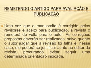 REMETENDO O ARTIGO PARA AVALIAÇÃO E
               PUBLICAÇÃO

   Uma vez que o manuscrito é corrigido pelos
    revisores e aceito para publicação, a revista o
    remeterá de volta para o autor. As correções
    propostas deverão ser realizadas, salvo quanto
    o autor julgar que a revisão foi falha e, nesse
    caso, ele poderá se justificar Junto ao editor da
    revista, procurando evitar seguir uma
    determinada orientação indicada.
 