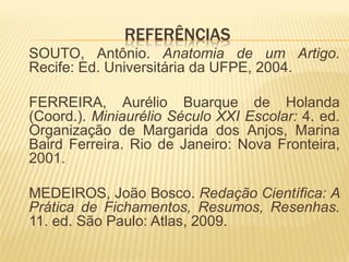 REFERÊNCIAS
SOUTO, Antônio. Anatomia de um Artigo.
Recife: Ed. Universitária da UFPE, 2004.

FERREIRA, Aurélio Buarque de Holanda
(Coord.). Miniaurélio Século XXI Escolar: 4. ed.
Organização de Margarida dos Anjos, Marina
Baird Ferreira. Rio de Janeiro: Nova Fronteira,
2001.

MEDEIROS, João Bosco. Redação Científica: A
Prática de Fichamentos, Resumos, Resenhas.
11. ed. São Paulo: Atlas, 2009.
 
