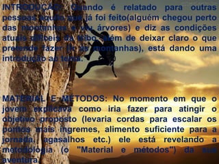INTRODUÇÃO: Quando é relatado para outras
pessoas aquilo que já foi feito(alguém chegou perto
das montanhas e viu árvores) e diz as condições
atuais difíceis da tribo, além de deixar claro o que
pretende fazer (ir às montanhas), está dando uma
introdução ao tema.



MATERIAL E MÉTODOS: No momento em que o
jovem explicava como iria fazer para atingir o
objetivo proposto (levaria cordas para escalar os
pontos mais íngremes, alimento suficiente para a
jornada, agasalhos etc.) ele está revelando a
metodologia (o "Material e métodos") da sua
aventura.
 