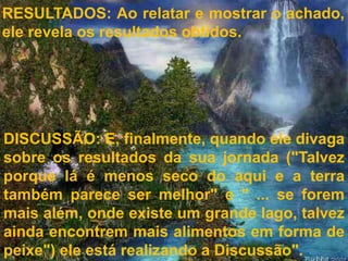 RESULTADOS: Ao relatar e mostrar o achado,
ele revela os resultados obtidos.




DISCUSSÃO: E, finalmente, quando ele divaga
sobre os resultados da sua jornada ("Talvez
porque lá é menos seco do aqui e a terra
também parece ser melhor" e " ... se forem
mais além, onde existe um grande lago, talvez
ainda encontrem mais alimentos em forma de
peixe") ele está realizando a Discussão".
 