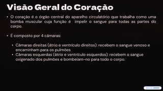 preencoded.png
Visão Geral do Coração
• O coração é o órgão central do aparelho circulatório que trabalha como uma
bomba muscular cuja função é impelir o sangue para todas as partes do
corpo.
• É composto por 4 câmaras:
• Câmaras direitas (átrio e ventrículo direitos): recebem o sangue venoso e
encaminham para os pulmões
• Câmaras esquerdas (átrio e ventrículo esquerdos): recebem o sangue
oxigenado dos pulmões e bombeiam-no para todo o corpo.
 