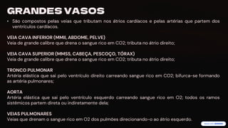 preencoded.png
GRANDES VASOS
• São compostos pelas veias que tributam nos átrios cardíacos e pelas artérias que partem dos
ventrículos cardíacos.
VEIA CAVA INFERIOR (MMII, ABDOME, PELVE)
Veia de grande calibre que drena o sangue rico em CO2; tributa no átrio direito;
VEIA CAVA SUPERIOR (MMSS, CABEÇA, PESCOÇO, TÓRAX)
Veia de grande calibre que drena o sangue rico em CO2; tributa no átrio direito;
TRONCO PULMONAR
Artéria elástica que sai pelo ventrículo direito carreando sangue rico em CO2; bifurca-se formando
as artéria pulmonares;
AORTA
Artéria elástica que sai pelo ventrículo esquerdo carreando sangue rico em O2; todos os ramos
sistêmicos partem direta ou indiretamente dela;
VEIAS PULMONARES
Veias que drenam o sangue rico em O2 dos pulmões direcionando-o ao átrio esquerdo.
 