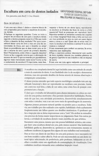 113
Escultura em cera de dentes isolados MJVÊSS/MDÊ FEDERAL DO
Em parceria com RoelfJ. Cruz Rrzzolo E ODONTOLOGIA
GUIA DEESTUDO l l
1 Leia uma vez o bloco l abaixo e observe blocos de
cera preparados para mostrar a sequência de escultu-
ras dentais.
2 Explique as seguintes questões: Como se inicia o
preparo de um bloco de cera para a escultura dental,
segundo a técnica proposta neste livro? De que modo
é feito o desenho da face vestibular? Por que é acon-
selhável deixar cerca de 2mm a mais em uma das ex-
tremidades do bloco, sem que o desenho os atinja?
Quais as providências que se deve tomar para se ini-
ciar o recorte da cera a partir do primeiro desenho
feito? Precisamente, onde é feito o segundo desenho?
Como se faz o segundo recorte para a eliminação do
excesso de cera? O que se entende por paralelelismo,
algumas vezes mencionado neste texto? Como se faz
o acabamento da escultura? É importante, nesta fase,
respeitar a forma de um dente típico, reproduzindo
na escultura as direções das faces da coroa e a linha
equatorial? Você se preocupa em reproduzir bem?
Reproduz também as vertentes e arestas das cúspides
e as cristas marginais? Você imita a linha cervical com
um risco profundo na cera ou com um suave degrau
entre a coroa e a raiz? Quais são os erros mais co-
muns na escultura de incisivos e caninos? E na de pre-
molares e molares?
3 Leia novamente para conferir se acertou. Se errou,
reescreva suas explicações.
4 Faça o exercício prático laboratorial com auxílio
de bons modelos naturais (ou modelos plásticos ou
de gesso). Capriche no seu trabalho e não se esqueça
da teoria.
5 Leia uma vez mais, agora realçando o principal.
J21 A escultura ou ceroplastia dental foi aqui incluída como um método de estudo
a mais da anatomia do dente. A sua finalidadenão é a de esculpir e demonstrar
destreza, mas sim aprender detalhes da forma através de intensa observação e
comparação conscientes.
O aluno precisa entender que todo aspecto morfológico estudado tem um sig-
nificado funcional e deve ser reproduzido na escultura com precisão. Assim,
um contorno mal feito, a falta de um sulco, uma crista fora de posição com-
prometeriam a função.
É claro que o trabalho de laboratório para alunos iniciantes os coloca no exer-
cício de uma prática motivante e lhes permite desenvolver habilidades. Porém,
mais do que isso, esta atividade psicomotora, desenvolvida simultaneamente
com aulas e estudos, vem a ser um novo meio de aprendizagem da anatomia.
Algumas pessoas possuem natural aptidão ou pendor para a escultura. Toda-
via, um trabalho por elas realizado com rapidez, habilidade e belo acabamento
frequentemente são falhos quanto aos detalhes anatómicos. O professor que
faz a inspeção não se deixa impressionar com a "arte". Ele atribui às minudên-
cias precisas da forma maior importância no julgamento final. Em outras pa-
lavras, a atividade de escultura dental é mais científica do que artística.
Raramente uma pessoa, mesmo que não possua habilidade artística, não conse-
gue fazer uma escultura dental em cera, pelo menos razoável. Mas lembremos:
habilidade ganha-se, desenvolve-se, aprimora-se com treinamento; mesmo os
melhores escultores já jogaram fora alguns de seus trabalhos mal terminados.
Para se tirar um dente de um bloco de cera pela primeira vez é necessário ter
um bom modelo e saber olhá-lo. Pode ser um macromodelo ou um dente na-
tural típico selecionado, de preferência, pelo professor. Subjacente ao ato de
olhar o modelo existe urn significado de contemplação, de visualização. Uma
cuidadosa escultura demanda uma cuidadosa inspeção visual.
 