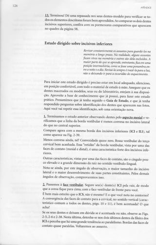 APÊNDICE
13. Terminou! Dê uma repassada nos seus dentes-modelo para verificar se to-
dos os elementos descritores foram bem aprendidos.Ao comparar os doisdentes
incisivos superiores, confira com os pormenores comparativos que aparecem
no quadro da página 58.
Estudo dirigido sobre incisivos inferiores
Revisar constantemente os assuntos para guardá-los na
memória a longo prazo. Na realidade, alguns assuntos
ficam vivos na memória e outros são dela excluídos. A
maior parte do aue se aprende, entretanto, fica em uma
posição intermediária, como sefosse umapenumbra en-
tre a noite e o dia.Revisá-la sempre é trazê-lapara a luz,
não a deixando ir para a escuridão do esquecimento.
Para iniciar este estudo dirigido é preciso estar em local adequado, silencioso,
em posição confortável, com todo o material de estudo à mão. Assegure que os
dentes macerados ou modelos, seus ou do laboratório, estejam à sua disposi-
ção. Aproveite a base de conhecimento que já possui, para fazer este estudo
prático. Presumimos que já tenha seguido o Guia de Estudo, e que já tenha
respondido perguntas sobre identificação dos dentes que aparecem nas fotos.
Aqui você vai repetir essa identificação, sob uma orientação nova.
1. Terminamos o estudo anterior observando dentes pelo aspecto mesial eve-
rificamos que a linha da borda vestibular é menos convexa no incisivo lateral
do que no central superior.
Compare agora com a mesma borda dos incisivos inferiores (ICI e ILI), tal
como aparece na Fig.2-39.
Menos convexa ainda, né? Convexidade quase zero. Bossa vestibular do terço
cervical bem acanhada. Essa "retidão" da borda vestibular, vista por uma das
faces de contato (mesial e distai), é uma característica forte dos incisivos infe-
riores.
Outras características,vistas por uma das faces de contato, são o cíngulo pou-
co elevado e a grande dimensão da raiz no sentido vestíbulo-lingual.
Nota-se ainda, por este ângulo de observação, o maior tamanho do incisivo
lateral e o maior desenvolvimento de suas partes constituintes. Pelos demais
ângulos de observação, comprovaremos isso.
2. Passemos à face vestibular. Segure seu(s) dente(s) ICI pela raiz, de modo
que a coroa fique para cima, com a face vestibular de frente para você.
É bem mais estreito que o ICS, não é mesmo? E o que você nota no contorno?
A convergência das faces de contato para a cervical, no sentido vertical (carac-
terístico comum a todos os dentes, págs. 10 e 11), é bem acentuada? O que
acha?
Se os seus dentes o deixam em dúvida se é acentuada ou não, observe as Figs.
2-5, 2-6 e 2-38. Nesta última, detenha-se nos dois últimos dentes da fileira dos
ICI eperceba que há uma grande tendência ao paralelismo. Bordas das faces de
contato quase paralelas. Voltaremos ao assunto.
 