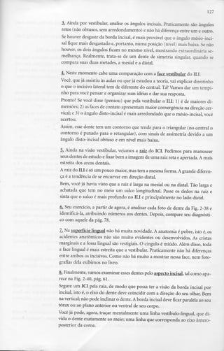 127
3. Ainda por vestibular, analise os ângulos incisais. Praticamente são ângulos
retos (não obtusos, sem arredondamento) e não há diferença entre um eoutro.
Se houver desgaste da borda incisai, é mais provável que o ângulo mésio-inci-
sal fique mais desgastado e, portanto, numa posição (nível) mais baixa. Se não
houver, os dois ângulos ficam no mesmo nível, mostrando extraordinária se-
melhança. Realmente, trata-se de um dente de simetria singular, quando se
compara suas duas metades, a mesial e a distai.
4. Neste momento cabe uma comparação com a face vestibular do ILL
Você, que já assistiu às aulas ou que já estudou a teoria, vai explicar direitinho
o que o incisivo lateral tem de diferente do central. Tá?Vamos dar um tempi-
nho para você pensar e organizar suas ideias e dar sua resposta.
Pronto? Se você disse (pensou) que pela vestibular o ILI: 1) é de maiores di-
mensões; 2) asfaces de contato apresentam maior convergência na direção cer-
vical; e 3) o ângulo disto-incisal é mais arredondado que o mésio-incisal, você
acertou.
Assim, esse dente tem um contorno que tende para o triangular (no central o
contorno é puxado para o retangular), com sinais de assimetria devido a um
ângulo disto-incisal obtuso e em nível mais baixo.
5. Ainda na visão vestibular, vejamos a raiz do ICI. Pedimos para manusear
seus dentes de estudo e fixar bem a imagem de uma raiz reta e apertada. A mais
estreita dos arcos dentais.
A raiz do ILI é só um pouco maior, mas tem a mesma forma.A grande diferen-
ça é a tendência de se encurvar em direção distai.
Bem, você já havia visto que a raiz é larga na mesial ou na distai. Tão larga e
achatada que tem no meio um sulco longitudinal. Passe os dedos na raiz e
sinta que o sulco é mais profundo no ILI e principalmente no lado distai.
6. Seu exercício, a partir de agora, é analisar cada foto de dente da Fig. 2-38 e
identificá-la, atribuindo números aos dentes. Depois, compare seu diagnósti-
co com aquele da pág. 78.
7. Na superfície lingual não há muita novidade. A anatomia é pobre, isto é,os
acidentes anatómicos não são muito evidentes ou desenvolvidos. As cristas
marginais e a fossa lingual são vestigiais.O cíngulo é miúdo. Além disso, toda
a face lingual é mais estreita que a vestibular. Praticamente não há diferenças
entre ambos os incisivos. Como não há muito a mostrar nessa face, nem foto-
grafias dela exibimos no livro.
8. Finalmente, vamos examinar esses dentes pelo aspecto incisai, tal como apa-
rece na Fig. 2-40,pág. 61.
Segure um ICI pela raiz, de modo que possa ter a visão da borda incisai por
incisai, isto é, o eixo do dente deve coincidir com a direção do seu olhar.Bem
na vertical; não pode inclinar o dente.A borda incisai deve ficar paralela ao seu
tórax ou ao plano anterior ou ventral de seu corpo.
Você já pode, agora, traçar mentalmente uma linha vestíbulo-lingual, que di-
vida o dente exatamente ao meio; uma linha que corresponda ao eixo ântero-
posterior da coroa.
 