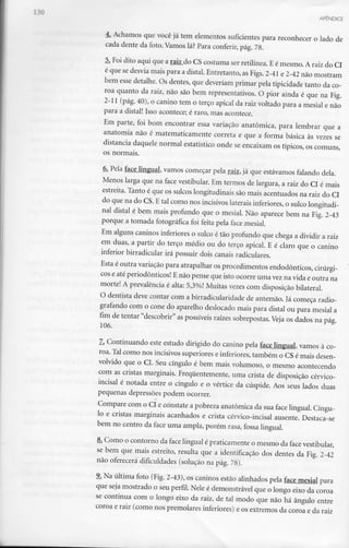 APÊNDICE
4. Achamos que você já tem elementos suficientes para reconhecer o lado de
cada dente da foto. Vamoslá? Para conferir,pág. 78.
5. Foi dito aqui que a raiz do CS costuma ser retilínea. E é mesmo. A raiz do Cl
é que se desvia mais para a distai. Entretanto,as Figs. 2-41 e 2-42 não mostram
bem esse detalhe. Os dentes, que deveriam primar pela tipicidade tanto da co-
roa quanto da raiz, não são bem representativos. O pior ainda é que na Fig.
2-11 (pág. 40), o canino tem o terço apical da raiz voltado para a mesial e não
para a distai! Isso acontece; é raro, mas acontece.
Em parte, foi bom encontrar essa variação anatómica, para lembrar que a
anatomia não é matematicamente correta e que a forma básica às vezes se
distancia daquele normal estatístico onde se encaixam os típicos, os comuns,
os normais.
6. Pela face lingual, vamos começar pela raiz, já que estávamos falando dela.
Menos larga que na face vestibular. Em termos de largura, a raiz do Cl é mais
estreita. Tanto é que os sulcos longitudinais são mais acentuados na raiz do Cl
do que na do CS.E tal como nos incisivos lateraisinferiores, o sulcolongitudi-
nal distai é bem mais profundo que o mesial. Não aparece bem na Fig. 2-43
porque a tomada fotográfica foi feita pela face mesial.
Em alguns caninos inferiores o sulco é tão profundo que chega a dividir a raiz
em duas, a partir do terço médio ou do terço apical. E é claro que o canino
inferior birradicular irá possuir dois canais radiculares.
Esta é outra variação para atrapalhar osprocedimentos endodônticos, cirúrgi-
cos e até periodônticos! E não pense que isto ocorre uma vezna vida e outra na
morte! A prevalência é alta: 5,3%! Muitas vezes com disposição bilateral.
O dentista deve contar com a birradicularidade de antemão. Já começa radio-
grafando com o cone do aparelho deslocado mais para distai ou para mesial a
fim de tentar "descobrir" as possíveis raízes sobrepostas.Veja os dados na pág.
106.
7. Continuando este estudo dirigido do canino pela face lingual, vamos à co-
roa. Talcomo nos incisivos superiores einferiores, também o CSé mais desen-
volvido que o Cl. Seu cíngulo é bem mais volumoso, o mesmo acontecendo
com as cristas marginais. Frequentemente, uma crista de disposição cérvico-
incisal é notada entre o cíngulo e o vértice da cúspide. Aos seus lados duas
pequenas depressões podem ocorrer.
Compare com o Cl e constate a pobreza anatómica da sua face lingual. Cíngu-
lo e cristas marginais acanhados e crista cérvico-incisal ausente. Destaca-se
bem no centro da face uma ampla, porém rasa, fossa lingual.
8. Como o contorno da face lingual épraticamente o mesmo da facevestibular,
se bem que mais estreito, resulta que a identificação dos dentes da Fig. 2-42
não oferecerá dificuldades (solução na pág. 78).
9. Na última foto (Fig. 2-43), os caninos estão alinhados pela face mesial para
que seja mostrado o seu perfil. Nele é demonstrável que o longo eixo da coroa
se continua com o longo eixo da raiz, de tal modo que não há ângulo entre
coroa e raiz (como nos premolares inferiores) e os extremos da coroa e da raiz
 