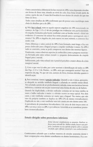 133
Outra característica diferencial da face mesial do lPS é uma depressãocircular,
em forma de fossa rasa, situada ao nível do colo. Essa fossa invade parte da
coroa e parte da raiz. É mais fácil localizá-la nos dentes de estudo do que nas
fotos do livro.
Todos esses detalhes do 1PS confirmam que ele possui uma morfologia mais
cheia de detalhes que a do 2PS.
6. Pela face oclusal, nota-se aquele aspecto anguloso do 1PS mencionado no
começo. As Figs. 2-13 e 2-46 são pródigas em evidenciar esta particularidade.
Os ângulos formados pela borda vestibular com as bordas mesial e distai são
evidentes. O contorno da oclusal fica então puxado para o pentagonal, não é
mesmo? No 2PS os ângulos são mais suaves ou nem existem; o contorno fica
sendo oval.
Outra diferença: o sulco central do lPS é bem formado, mais longo e fica um
pouco deslocado para a lingual porque a cúspide vestibular é maior. No 2PSé
tudo ao contrário, como se pode comprovar nos dentes das mesmas figuras.
Finalmente, vamos observar aspectos já conhecidos como a pequena reentrân-
cia formada pelo sulco ocluso-mesial e o pequeno deslocamento da cúspide
lingual para a mesial.
Infelizmente, pela vista oclusal não é possível perceber a maior altura da crista
marginal mesial.
7. Com o que você já sabe, por certo acertará a identificação de todos os lPS
das Figs. 2-13 e 2-46. Porém... os 2PS...será que conseguirá acertar? Veja nas
respostas da pág. 78, que até nós, autores do livro, tivemos dúvidas quanto à
identificação.
8i Para terminar, vamos à porção radicular. Quando a raiz é única, apresenta-
se alargada no sentido vestíbulo-lingual e achatada no sentido mésio-distal.
Tão achatada a ponto de serprofundamente sulcada,como nos incisivos laterais
inferiores, e mostrar em secção transversal uma forma de oito ou de haltere.
Quando há duplicidade, a divisão radicular costuma ser no terço médio; às
vezes o bulbo radicular é maior e a divisão ocorre no terço apical. Nos dois
casos, a raiz vestibular costuma ser maior que a lingual. Tão maior, que não
raro ela própria também se duplica no 1PS (2% de dentes trirradiculares).
Duplicada ou não, a raiz vestibular tem três canais em sete dentes entre 100.
A prevalência de premolares birradiculares é de cerca de dois terços entre os
1PSe um terço entre os 2PS. Aprevalência é invertida ao seconsiderar premo-
lares monorradiculares.
Estudo dirigido sobre premolares inferiores
Evitar decorar simplesmente os assuntos. Realizar es-
forços para entendê-los. Melhor ainda, buscar suaspró-
prias conclusões ou sua opinião própria sobre o assunto
estudado, após reflexão (construir o seu conhecimento).
Continuamos achando que a melhor maneira de estudar anatomia dental é
fazer comparações entre dentes semelhantes ou dentes homónimos. Fica sen-
 