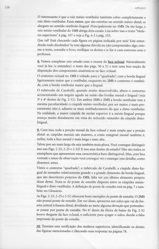 APÊNDICE
O interessante é que a raiz mésio-vestibular também cobre completamente a
raiz disto-vestibular. Essas raízes, que são estreitas no sentido mésio-distal, se
alargam no sentido vestíbulo-lingual. Principalmente no IMS. De tão larga,a
raiz mésio-vestibular do IMS abriga dois canais. Leia sobre isso o texto "Mola-
res superiores" à pág. 107 e veja a Fig. 4-2 à pág. 103.
Que tal? Está checando cada figura ou página indicada por nós? Está enten-
dendo tudo direitinho?Setem alguma dúvida ou não compreendeu algo, reto-
me o texto, consulte o livro, verifique os dentes e se for o caso converse com o
professor.
8. Vamos completar este estudo com o exame da face oclusal. Naturalmente
você já leu (e entendeu) o texto das págs. 50 a 52 e tem uma boa noção da
disposição dos componentes anatómicos na face oclusal.
O contorno oclusal no IMS é voltado para o "quadrado", com a borda lingual
ligeiramente maior que a vestibular, enquanto no 2MS o contorno é rombói-
de, com a borda vestibular maior que a lingual.
O tubérculo de Carabelli, quando muito desenvolvido, altera o contorno
acrescentando um ângulo agudo na união das bordas mesial e lingual (veja
32e 40dentes da Fig. 2-52). Em ambos IMS e 2MS a borda vestibular tem a
mesma peculiaridade: a cúspide mésio-vestibular, por ser maior, é mais pro-
eminente; isto é, adianta-se mais vestibularmente do que a disto-vestibular.
Na realidade, a maior cúspide do molar superior é a mésio-lingual porque
avança muito distalmente em vista do reduzido tamanho da cúspide disto-
lingual.
9. Com isso, toda a porção mesial da face oclusal é mais ampla que a porção
distai: as cúspides mesiais são maiores, a crista marginal mesial também é,
enfim, toda a face mesial é mais larga e mais alta.
Talvez por ser mais larga ela seja também mais plana. Você consegue distinguir
isso nas Figs. 2-23,2-25 e 2-52? E nos seus dentes de estudo? Não são todos os
exemplares que apresentam essa característica bem distinguível. Mas, com boa
vontade e senso de observação você conseguever e enxergar esse detalhe, como
dissemos antes.
Vistos o contorno "quadrado", o tubérculo de Carabelli, a cúspide disto-lin-
gual de tamanho relativamente grande e a grande dimensão da borda lingual,
que são descritores próprios do IMS, falta ver um último elemento próprio
desse dente. Trata-se da ponte de esmalte disposta entre as cúspides mésio-
lingual e disto-vestibular. A definição de ponte de esmalte está na pág. 7 e tam-
bém no Glossário.
As Figs. 2-23,2-25 e 2-52oferecem bons exemplos de ponte de esmalte. O 2MS
não possui ponte de esmalte. Em vez disso, apresenta um sulco que vai da fos-
seta central à fosseta distai, dividindo ao meio alguma elevaçãoque pretendes-
se passar por ponte de esmalte. No 62 dente da fileira de baixo da Fig. 2-52
houve desgaste da face oclusal, o suficiente para apagar o sulco, dando a falsa
impressão de ponte de esmalte.
10. Termine esta verificação dos molares superiores, identificando os dentes
das figuras mencionadas e checando suas respostas na página 78.
 