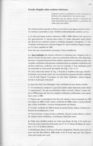 139
Estudo dirigido sobre molares inferiores
Preparar-se para as avaliaçõesde modo a alcançar su-
ficiência com competência e não apertas notas.
Reconhecer que seu esforço, interesse e dedicação são
mais importantes que a quantidade e a qualidade das
aulas a que vocêassiste.
Este estudo prático só pode ser feito sevocê estiver com alguns molares inferio-
res naturais, macerados, à mão. Modelos industrializados também servem.
L. Os dois principais molares inferiores (1MI e 2MI) diferem dos superiores
por apresentarem: l2) apenas duas raízes; 2a) maior dimensão mésio-distal,
que lhes dá um contorno oclusal e vestibular alongado (retangular);3Q) face
vestibular inclinada para a direção lingual; 4e) sulco vestíbulo-lingual comple-
to; 5°) cinco cúspides no1MI.
Estas são suas características principais. Vamos detalhá-las.
2. A face vestibular dos molares inferiores é inclinada para a lingual, mais ou
menos (menos do que mais) como nos premolares inferiores. Esta disposição
favorece o trespasse horizontal dos molares superiores na oclusão porque suas
cúspides vestibulares ultrapassam vestibularmente as cúspides vestibularesdos
molares inferiores, conforme você verá no Capítulo 3. Essa inclinação pode
ser percebida na vista mesial dos dentes das Figs. 2-29 e 2-33.
Na vista oclusal dos dentes da Fig. 2-30 pode-se também notar que, devido à
inclinação, uma porção maior da coroa dental fica aparente do lado vestibular
e não do lado lingual. Conseguiu ver isso? Mais vestibular e menos lingual,
devido à inclinação. Entendeu?
3^ Agora fica fácil você distinguir a face vestibular de seus dentes-modelo.
1°) Ao examiná-la, comprove o que já foi citado: maior dimensão mésio-distal
("comprimento") do que sua dimensão ocluso-cervical ("altura"); maior ain-
da no 1MI porque este tem três cúspides vestibularesenfileiradase não apenas
duas como o 2MI.
2°) Repare que a convergência das faces de contato é mais acentuada no lMI
em relação ao 2MI. O sulco mésio-vestibular do 1MI é maior e mais profundo
que o disto-vestibular e termina abruptamente em fosseta.
3a) O sulco vestibular do 2MI termina da mesma forma. Sulcos e fossetas pro-
fundos são predispostos a cárie.
4°) Para terminar o exame da face vestibular, observe a maior altura e volume
da cúspide mésio-vestibular e a inclinação distai das raízes.
4. Todos esses detalhes podem ser vistos nos dentes da Fig. 2-53, sendo que
cáries são mais facilmente detectadas nos 3a, 5a e 6° dentes da fileira de cima e
nos 1a, 2a e 3a da fileira debaixo.
A identificação desses 14dentes é de acerto obrigatório. Não há como errar.Se
errar um dos dois últimos 2MI ainda vá lá! Se errar mais que isso, alguma
coisa está errada com você!
 