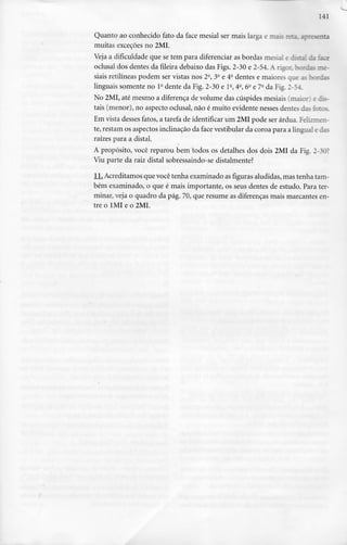 141
Quanto ao conhecido fato da face mesial ser mais larga e —.;:; r;-_= irresenta
muitas exceções no 2MI.
Veja a dificuldade que se tem para diferenciar as bordas mesial e discai da face
oclusal dos dentes da fileira debaixo das Figs. 2-30 e 2-54. A rigor, bordas me-
siais retilíneas podem ser vistas nos 2-, 3- e 4a dentes e maiores que as bordas
linguais somente no l- dente da Fig. 2-30 e l-, 4-, 6- e 7- da Fig. 2-54
No 2MI, até mesmo a diferença de volume das cúspides mesiais (maio: ; di-
tais (menor), no aspecto oclusal, não é muito evidente nesses dentes das fotos.
Em vista desses fatos, a tarefa de identificar um 2MI pode ser árdua. Felizir.er.-
te, restam os aspectos inclinação da face vestibular da coroa para a lingual e das
raízes para a distai.
A propósito, você reparou bem todos os detalhes dos dois 2MI da Fig. 2-30?
Viu parte da raiz distai sobressaindo-se distalmente?
JLL Acreditamos que você tenha examinado as figuras aludidas, mas tenha tam-
bém examinado, o que é mais importante, os seus dentes de estudo. Para ter-
minar, veja o quadro da pág. 70, que resume as diferenças mais marcantes en-
tre o 1MI e o 2MI.
 