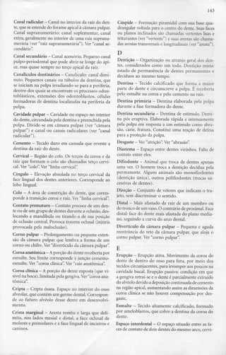143
Canal radicular - Canal no interior da raiz do den-
te, que se estende do forame apical à câmara pulpar.
Canal supranumerário: canal suplementar, canal
extra, geralmente no interior de uma raiz supranu-
merária (ver "raiz supranumerária"). Ver "canal se-
cundário".
Canal secundário - Canal acessório. Pequeno canal
pulpo-periodontal que pode abrir-se longe do ápi-
ce, mas quase sempre no terço apical da raiz.
Canalículos dentinários - Canalículo: canal dimi-
nuto. Pequenos canais ou túbulos da dentina, que
se iniciam na polpa irradiando-se para a periferia,
dentro dos quais se encontram os processos odon-
toblásticos, extensões dos odontoblastos, células
formadoras de dentina localizadas na periferia da
polpa.
Cavidade pulpar —Cavidade ou espaço no interior
do dente, circundada pela dentina e preenchida pela
polpa. Divide-se em câmara pulpar (ver "câmara
pulpar") e canal ou canais radiculares (ver "canal
radicular").
Cemento - Tecido duro em camada que reveste a
dentina da raiz do dente.
Cervical - Região do colo. Os terços da coroa eda
raiz que formam o colo são chamados terço cervi-
cal. Ver "colo". Ver "linha cervical".
Cíngulo - Elevação abaulada no terço cervical da
face lingual dos dentes anteriores. Corresponde ao
lobo lingual.
Colo - A área de constrição do dente, que corres-
ponde à transição coroa e raiz. Ver "linha cervical".
Contato prematuro - Contato precoce deum den-
te ou de um grupo de dentes durante a oclusão, des-
locando a mandíbula ou tirando-a de sua posição
de oclusão central. Provoca trauma oclusal (injúria
provocada pela maloclusão).
Corno pulpar —Prolongamento ou pequena exten-
são da câmara pulpar que lembra a forma de um
corno ou chifre. Ver"divertículo da câmara pulpar".
Coroa anatómica —A porção do dente recoberta por
esmalte. Seu limite corresponde à junção cemento-
esmalte. Ver "coroa clínica". Ver "raiz anatómica".
Coroa clínica - Aporção do dente exposta (que vi-
sível na boca), limitada pela gengiva. Ver"coroa ana-
tómica".
Cripta - Cripta óssea. Espaço no interior do osso
alveolar, que contém um germe dental. Correspon-
de ao futuro alvéolo desse dente em desenvolvi-
mento.
Crista marginal - Aresta romba e larga que deli-
mita, nos lados mesial e distai, a face oclusal de
molares e premolares e a face lingual de incisivos e
caninos.
Cúspide —Formação piramidal com sua base qua-
drangular voltada para o centro do dente. Suas faces
ou planos inclinados são chamadas vertentes lisas e
triturantes (ver "vertente") e suas arestas são chama-
das arestas transversais e longitudinais (ver "aresta").
D
Dentição - Organização ou arranjo geral dos den-
tes, considerados como um todo. Dentição mista:
estado de permanência de dentes permanentes e
decíduos ao mesmo tempo.
Dentina - Tecido calcificado que forma a maior
parte do dente e circunscreve a polpa. É recoberta
pelo esmalte na coroa e pelo cemento na raiz.
Dentina primária - Dentina elaborada pela polpa
durante a fase formadora do dente.
Dentina secundária - Dentina de estímulo. Denti-
na pós eruptiva. Elaborada rápida e intensamente
pela polpa em resposta a um estímulo como abra-
são, cárie, fratura. Constitui uma reação de defesa
para a proteção da polpa.
Desgaste - Ver"atrição". Ver"abrasão".
Diastema - Espaço entre dentes vizinhos. Falta de
contato entre eles.
Difiodonte - Animal que troca de dentes apenas
uma vez. O homem troca a dentição decídua pela
permanente. Alguns animais são monofiodontes
(dentição única), outros polifiodontes (trocas su-
cessivas de dentes).
Direção - Conjunto de vetores que indicam o tra-
jeto, sem discriminar o sentido.
Distai - Mais afastado da raiz de um membro ou
do tronco de um vaso. O contrário de proximal. Face
distai: face do dente mais afastada do plano media-
no, seguindo a curva do arco dental.
Divertículo da câmara pulpar - Pequena e aguda
reentrância do teto da câmara pulpar, que aloja o
corno pulpar. Ver"corno pulpar".
Erupção - Erupção ativa. Movimento da coroa do
dente de dentro do osso para fora, por meio dos
tecidos circunjacentes,para irromper aos poucos na
cavidade bucal. Erupção passiva: condição em que
a gengiva retrai-se e o dente é parcialmente extruído
do alvéolo devido adeposiçãocontinuada de cemento
na região apical, aumentando assim as dimensões da
coroa clínica se não houver compensação por des-
gaste.
Esmalte - Tecido altamente calcificado, formado
por ameloblastos, que cobre a dentina da coroa do
dente.
Espaço interdental - O espaço situado entre as fa-
ces de contato de dois dentes do mesmo arco, cervi-
 