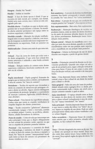 145
Margem - Borda. Ver "borda".
Maxilar - Ambas as maxilas.
Mesial - A face do dente oposta à distai. O quese
encontra do lado mesial, por exemplo, raiz mesial.
Medial seria mais correto, mas o termo já está con-
sagrado pelo uso.
Mordida aberta - Condição emqueosdentes anta-
gonistas não se tocam durante a oclusão. Na mordi-
da aberta anterior permanece um espaço entre os
incisivos superiores e inferiores.
Mordida cruzada - Alteração da relação vestíbulo-
lingual entre os arcos superior e inferior, com inver-
são do trespasse:os dentes inferiores trespassamves-
tibularmente os superiores. Pode ser anterior ou
posterior.
Multirradicular - Dentes com mais doqueuma raiz.
O
Oclusal —Face da coroa do dente que oclui com a
do dente antagonista. O que seria face oclusal dos
dentes anteriores é reduzida a uma borda cortante
(borda incisai).
Oclusão - Relação estática de contato entre dentes
superiores e inferiores.Inoclusão: ausência de. con-
tato ou de oclusão.
Papila interdental - Papila gengival. Extensão da
gengiva que seinsinua entre os dentes, cervicalmente
à área de contato. Ver "área de contato".
Periodonto - Tecidos de suporte que circundam o
dente ou conjunto de estruturas que protegem e fi-
xam o dente no alvéolo. Alguns autores distinguem
o periodonto de proteção (gengiva) e o periodonto
de inserção (cemento, ligamento alvéolo-dental e
osso alveolar).
Plano oclusal - Vista lateral dassuperfícies oclusais.
Linhas retas que unem as cúspides vestibulares às
cúspides linguais dos dentes posteriores.
Polpa - Tecido conjuntivo "gelatinoso" altamente
vascularizado (sangue e linfa) e inervado, contido
na cavidade pulpar. Contém, na periferia, odonto-
blastos, células formadoras da dentina.
Ponte de esmalte —Crista elevadaque interrompe um
sulco principal. Crista que se dispõe obliquamente
na face oclusal do primeiro molar superior ou que
une as cúspides do primeiro premolar inferior.
Proximal - EmAnatomia é o contrário de distai.
Em Odontologia, é sinónimo de distai (!), porque
se refere às faces de contato dos dentes, a mesial e a
distai. Ver "faces de contato". Interproximal: locali-
zado entre as faces de contato (ou proximais) de
dentes vizinhos no arco.
R
Raiz anatómica - Aporçãodadentina recobertapor
cemento. Seu limite corresponde à junção cemen-
to-esmalte. Ver "raiz clínica".Ver "coroa anatómica".
Raiz clínica - Aporção da raiz que, em condições de
erupção passiva (ver"erupção"),ficaexposta na boca.
Raiz supranumerária —Raiz extra. Raiz suplementar.
Reabsorção - Remoção fisiológica de tecidos ou
produtos ósseos, como as raízes de dentes deciduos
ou de parte do processo alveolar depois da perda
dos dentes permanentes. Reabsorção óssea: remo-
delação óssea passiva.
Relação central - Relação da mandíbula comoma-
xilar por meio dos arcos dentais, quando os côndilos
mandibulares estão em sua posição mais superior
com a mandíbula em sua posição mais posterior.
Rizogênese - Génese ou formação da raiz do dente
durante sua erupção, a partir do germe dental.
Sentido - Orientação vetorial dadireção ou do mo-
vimento produzido. Quando um corpo cai sob a
ação de seu próprio peso, segue a direção vertical de
cima para baixo. O peso de um corpo é, pois, uma
força de direção vertical, cujo sentido é de cima para
baixo.
Sulco - Umadepressão linear, uma ranhura. Sulco
central: cruza a face oclusal de um dente da mesial
para a distai e a divide.
Sulco gengival - Sulco decerca de lmm de profun-
didade situado entre a gengiva livre e o dente, por-
tanto contornando todo o dente, em nível com a
junção cemento-esmalte à qual se adere.
Sulco interdental - O espaço situado entre as faces
de contato de dois dentes do mesmo arco, voltado
para o plano oclusal (oclusalmente à área de conta-
to). Ver "espaço interdental". Ver "ameia".
Sulco principal - Estreita depressão linear doesmal-
te que marca a união dos lobos (ver "lobo") da co-
roa. Separa as cúspides de um dente. Pode ser sulco
principal mésio-distal, sulco ocluso-vestibular e sul-
co ocluso-lingual.
Sulco secundário - Depressão linear do esmalte,
mais estreita que o sulco primário, situada sobre
cúspides, na face oclusal dos dentes.
Terço - Divisão imaginária da coroa ou da raiz.Ter-
ço distai: em oposição ao terço mesial. Terço mé-
dio: entre dois outros terços (terço médio da raiz,
da coroa).Terço apical: região do ápice do dente.Ye:
"cervical".
 