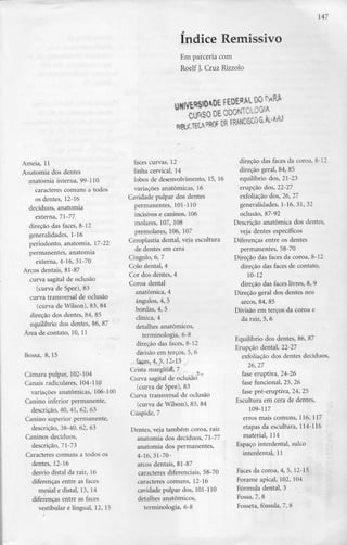 147
índice Remissivo
Em parceria com
Roelf J. Cruz Rizzolo
Ameia, 11
Anatomia dos dentes
anatomia interna, 99-110
caracteres comuns a todos
os dentes, 12-16
decíduos, anatomia
externa, 71-77
direção das faces, 8-12
generalidades, 1-16
periodonto, anatomia, 17-22
permanentes, anatomia
externa, 4-16, 31-70
Arcos dentais, 81-87
curva sagital de oclusão
(curva de Spee), 83
curva transversal de oclusão
(curva de Wilson), 83, 84
direção dos dentes, 84, 85
equilíbrio dos dentes, 86, 87
Área de contato, 10, 11
Bossa, 8, 15
Câmara pulpar, 102-104
Canais radiculares, 104-110
variações anatómicas, 106-100
Canino inferior permanente,
descrição, 40, 41, 62, 63
Canino superior permanente,
descrição, 38-40, 62, 63
Caninos decíduos,
descrição, 71-73
Caracteres comuns a todos os
dentes, 12-16
desvio distai da raiz, 16
diferenças entre as faces
mesial e distai, 13, 14
diferenças entre as faces
vestibular e lingual, 12, 15
faces curvas, 12
linha cervical, 14
lobos de desenvolvimento, 15, 16
variações anatómicas, 16
Cavidade pulpar dos dentes
permanentes, 101-110
incisivos e caninos, 106
molares, 107, 108
premolares, 106, 107
Ceroplastia dental, veja escultura
de dentes em cera
Cíngulo, 6, 7
Colo dental, 4
Cor dos dentes, 4
Coroa dental
anatómica, 4
ângulos, 4, 5
bordas, 4, 5
clínica, 4
detalhes anatómicos,
terminologia, 6-8
direção das faces, 8-12
divisão em terços, 5, 6
.,%eSj4,5;Í2a5 j
Crista marginais 7 .
Curva sagital de oclusão
(curva de Spee), 83
Curva transversal de oclusão
(curva de Wilson), 83, 84
Cúspide, 7
Dentes, veja também coroa, raiz
anatomia dos decíduos, 71-77
anatomia dos permanentes,
4-16,31-70-
arcos dentais, 81-87
caracteres diferenciais, 58-70
caracteres comuns, 12-16
cavidade pulpar dos, 101-110
detalhes anatómicos,
terminologia, 6-8
direção das faces da coroa, 8-12
direção geral, 84, 85
equilíbrio dos, 21-23
erupção dos, 22-27
exfoliação dos, 26, 27
generalidades, 1-16, 31, 32
oclusão, 87-92
Descrição anatómica dos dentes,
veja dentes específicos
Diferenças entre os dentes
permanentes, 58-70
Direção das faces da coroa, 8-12
direção das faces de contato,
10-12
direção das faces livres, 8, 9
Direção geral dos dentes nos
arcos, 84, 85
Divisão em terços da coroa e
da raiz, 5, 6
Equilíbrio dos dentes, 86, 87
Erupção dental, 22-27
exfoliação dos dentes decíduos,
26,27
fase eruptiva, 24-26
fase funcional, 25, 26
fase pré-eruptiva, 24, 25
Escultura em cera de dentes,
109-117
erros mais comuns, 116, 117
etapas da escultura, 114-116
material, 114
Espaço interdental, sulco
interdental, 11
Faces da coroa, 4, 5, 12-15
Forame apical, 102, 104
Fórmula dental, 3
Fossa, 7, 8
Fosseta, fóssula, 7, 8
 