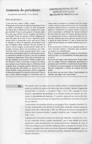 17
Anatomia do periodonto
em parceria com Roelf J. Cruz Rizzolo
UNIVERSIDADE FEDEM. DOPARÁ
CURSO DE ODONTOLOGIA
8IBU8TECAPROF OR FRANCISCO G.Âi-MO
GUIA DE ESTUDO 2
1 Leia uma vez o bloco 2 (B2), a seguir.
2 Responda, escrevendo,às seguintes perguntas: Como
se divide o periodonto e quais são seus componen-
tes? Quais são as diferenças entre gengiva livre e gen-
giva inserida? O que é sulco gengival e inserção epite-
lial e para que servem? Como a gengiva inserida faz a
sua fixação? Como se chamam as fibras colágenas por
meio das quais ela se fixa? O que é ligamento perio-
dontal, como é constituído e para que serve? Como
se dispõem as fibras do ligamento periodontal e por
que se dispõem dessa maneira? De que maneira os
vasos e nervos chegam ao periodonto? Quais são as
funções nervosas dentro do periodonto, com deta-
Ihamento sobre a função proprioceptiva? Para o que
mais serve o periodonto além de suas funções nutriti-
va, sensorial e mecânica? Como ou em que condições
o cemento é depositado?Quais são as principaiscau-
sas das moléstias periodontais? Defina erupção den-
tal. Discorra sobre movimento eruptivo do dente,
suas causas e suas direções. Qual é a diferença entre
erupção ativa e erupção passiva? Descreva as posi-
ções dos germes dos dentes no interior da cripta
óssea durante a fase pré-eruptiva. Existe rizogênese
na fase pré-eruptiva? E na fase pré-funcional? Como é
que a coroa dental consegue se movimentar, sair da
cripta óssea e irromper na cavidade bucal? Ao atingir
o plano oclusal, na fase pré-funcional, os movimentos
eruptivos cessam? Qual é a hipótese mais aceita para
explicar o mecanismo da erupção dental? O que é e
como se processa a exfoliação dos dentes deciduos?
Em que locais das raízes dos dentes deciduos anterio-
res e posteriores começa a reabsorção? Além da rea-
bsorção radicular, que outros fatores concorrem para
a queda do dente decíduo? O que é dente decíduo
retido? Ele permanece em estado funcional para sem-
pre?
3 Leia novamente e confira se as respostas estão cor-
retas. Consulte sempre o Glossário para completar
ou ampliar seu entendimento.
4 Se as respostas estiverem erradas ou incompletas,
volte aos itens l a 3. Se estiverem correias, passe para
o item 5.
5 Leia de novo, agora mais atentamente.Troque ideias
com os colegas. Examine radiografias panorâmicas e
periapicais para identificar componentes do periodon-
to. Examine sua própria gengiva na frente do espelho.
Examine radiografias e crânios de crianças de várias
idades.
6 Leia ainda uma vez mais o bloco 2 para destacar os
detalhes que julgar mais importantes.
B2 Periodonto (peri, ao redor, em torno; odonto, dente) é o termo genérico refe-
rente aos tecidos de suporte do dente, que são o alvéolo* dental, o ligamento
periodontal*, o cemento* e a gengiva* (Figs. 1-19 e 1-20). A gengiva é consi-
derada o periodonto de proteção, já os demais tecidos de suporte são cha-
mados de periodonto de inserção. O cemento, apesar de ser um tecido den-
tal, funcionalmente participa do ligamento periodontal e, portanto, fazparte
do periodonto.
O periodonto de proteção divide-se em gengiva livre e gengiva inserida. En-
tre elas, acentuando a sua divisão, há uma linha chamada ranhura gengival;
muitas vezes não é observada a olho nu, diferente da junção mucogengival,
divisão entre mucosa alveolar e gengiva inserida, que é sempre bem visível
(Fig. 1-21).
A gengiva livre circunda os dentes em forma de colarinho. Nas faces de conta-
to, esse colarinho forma a papila interdental*, que é mais afilada nos dentes
anteriores e mais protuberante nos dentes posteriores, chamada de zona de
COL; esta variação ocorre devido à diferença entre os pontos de contato.Entre
o dente e a gengiva livre existe uma fenda chamada de sulco gengival*, que, no
seu interior, é rico em uma substância proteica chamada fluido gengival com
funções de defesa.
 