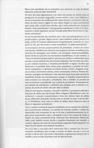 21
fibras mais superficiais são as transeptais, que conectam os colos de dentes
adjacentes acima do septo interdental.
No meio dos feixes ligamentosos e em sulcos das paredes do alvéolo (para se
protegerem de pressões exageradas) correm artérias, veias, vasos linfáticos e
nervos provenientes de ramificações dos ramos dentais e peridentais. Estes úl-
timos são intra-ósseos e alguns de seus ramos chegam ao espaço periodontal
após passar pela cortical óssea alveolar, que é toda perfurada por pequenos
forames. Vasos periodontais e vasos gengivaiscomunicam-se entre si ao ultra-
passarem o denso ligamento circular formado pelas fibras horizontaisdo liga-
mento periodontal.
Os nervos periodontais são sensitivos para a dor, mas principalmente para a
propriocepção e pressão. Alguns nervos (vasos também) podem penetrar na
polpa através de forames suplementares frequentemente existentes no terço
apical da raiz, que dão acesso a canais secundários* ou pulpo-periodontais.
As terminações nervosas proprioceptivas do periodonto, comuns em outras
articulações, trabalham em conjunto com receptores aferentes semelhantes dos
músculos da mastigação, seus tendões e da articulação temporomandibular,
dando eficiência e precisão aos movimentos mandibulares. A cada oclusão*, o
"banco de memória proprioceptiva"que temos no cérebro érealimentado, para
que haja a exata repetição dos movimentos realizados. Não havendo esse refor-
ço, por oclusões sucessivas, a "memória periodontal" se esgota. Um fator que
determina a necessidade desse reforço para restabelecer a precisão do movi-
mento mastigatório é a alteração da oclusão devido a atritos e desgastes, erup-
ção contínua, movimentos dentais, cáries, restaurações e fraturas. Pessoas des-
dentadas mastigam normalmente e têm uma boa noção da posição espacial da
mandíbula durante sua movimentação, porque os impulsos proprioceptivos
estão presentes nos músculos e articulações. Mas a exatidão ou precisão de
seus movimentos é prejudicada com a perda do periodonto. Terminações tá-
teis também são abundantes, o suficiente, por exemplo, para se detectar a es-
pessura de um fio de cabelo colocado entre os dentes.
Além de suas funções mecânica, sensorial e nutritiva, o periodonto estimula a
formação de células que irão formar fibras colágenas (fibroblastos), osso (os-
teoblastos) e cemento (cementoblastos). Estes dois últimos tipos de células
ficam enfileirados,formando camada junto ao alvéolo ou junto à raiz do den-
te. Os fibroblastos, bem como as células de defesa, ficam dispersos entre as
fibras do ligamento periodontal.
Osso e cemento crescem de maneira semelhante; novas camadas são adiciona-
das às previamente existentes. As camadas de cemento acelular e celular são
depositadas mais lentamente do que as de osso e predominantemente na re-
gião apical, engrossando o ápice e alongando a raiz. Com o passar do tempo, a
largura do espaço periodontal tende a diminuir. Esta diminuição, ditada pela
idade, pode também ocorrer devido a requisitos funcionais; por exemplo, o
cemento engrossa em razão de uma produção exagerada (hipercementose) no
dente fora de função (sem estímulo mecânico).
Por outro lado, o osso pode sofrer reabsorções. Mas o cemento não. Na movi-
mentação ortodôntica, para corrigir a posição do dente, em que o osso sob
pressão é reabsorvido e sob tração é depositado, a espessurado cemento não se
modifica, nem no lado da pressão nem do lado da tração.
 