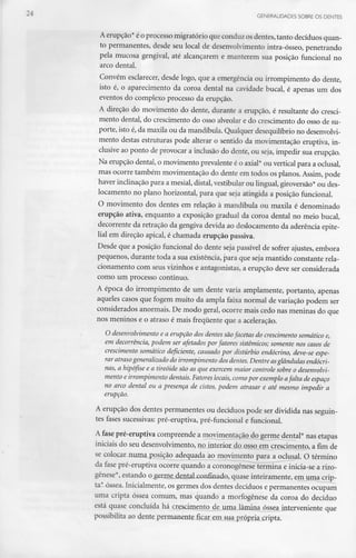 GENERALIDADES SOBRE OS DENTES
A erupção* éo processo migratório que conduz osdentes, tanto decíduos quan-
to permanentes, desde seu local de desenvolvimento intra-ósseo, penetrando
pela mucosa gengival, até alcançarem e manterem sua posição funcional no
arco dental.
Convém esclarecer, desde logo, que a emergência ou irrompimento do dente,
isto é, o aparecimento da coroa dental na cavidade bucal, é apenas um dos
eventos do complexo processo da erupção.
A direção do movimento do dente, durante a erupção, é resultante do cresci-
mento dental, do crescimento do osso alveolar e do crescimento do osso de su-
porte, isto é,da maxila ou da mandíbula. Qualquer desequilíbrio no desenvolvi-
mento destas estruturas pode alterar o sentido da movimentação eruptiva, in-
clusive ao ponto de provocar a inclusão do dente, ou seja, impedir sua erupção.
Na erupção dental, o movimento prevalente é o axial* ou vertical para a oclusal,
mas ocorre também movimentação do dente em todos os planos. Assim, pode
haver inclinação para a mesial, distai, vestibular ou lingual, giroversão* ou des-
locamento no plano horizontal, para que seja atingida a posição funcional.
O movimento dos dentes em relação à mandíbula ou maxila é denominado
erupção ativa, enquanto a exposição gradual da coroa dental no meio bucal,
' decorrente da retração da gengiva devida ao deslocamento da aderência epite-
lial em direção apical, é chamada erupção passiva.
Desde que a posição funcional do dente seja passível de sofrer ajustes, embora
pequenos, durante toda a sua existência, para que seja mantido constante rela-
cionamento com seus vizinhos e antagonistas, a erupção deve ser considerada
como um processo contínuo.
A época do irrompimento de um dente varia amplamente, portanto, apenas
aqueles casos que fogem muito da ampla faixa normal de variação podem ser
considerados anormais. De modo geral, ocorre mais cedo nas meninas do que
nos meninos e o atraso é mais frequente que a aceleração.
O desenvolvimento e a erupção dos dentes sãofacetas do crescimento somático e,
em decorrência, podem ser afetados por fatores sistémicos; somente nos casos de
crescimento somático deficiente, causado por distúrbio endócrino, deve-se espe-
rar atraso generalizado do irrompimento dos dentes. Dentre asglândulas endócri-
nas, a hipófise e a tireóide são as que exercem maior controle sobre o desenvolvi-
mento e irrompimento dentais. Fatores locais, como por exemplo afalta de espaço
no arco dental ou a presença de cistos, podem atrasar e até mesmo impedir a
erupção.
A erupção dos dentes permanentes ou decíduos pode ser dividida nas seguin-
tes fases sucessivas: pré-eruptiva, pré-funcional e funcional.
A fase pré-eruptiva compreende a movimentação^do germe dental* nas etapas
iniciais do seu desenvolvimento, nojnterÍQX_do^Qsso_em crescimento, a fim de
se CQlo.car_numa_ posição adequada ao movimento para a oclusal. O término
da fase pré-eruptiva ocorre quando a coronogênese termina e inicia-se a rizo-
gênese*, estando o g£rnie_denlalxionfinado, quase inteiramente, em uma crip-
ta* óssea. Inicialmente, os germes dos dentes decíduos e permanentes ocupam
uma cripta óssea comum, mas quando a morfogênese da coroa do decíduo
está quase concluída há crescimento de uma lâmina óssea interveniente que
possibilita ao dente permanente ficar em sua própria cripta.
 