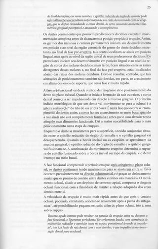25
Ao final destafase, em raras ocasiões, ojzpittâojreduzido dp_órgão do_esmalte pode
sofrer__alterações que resultam naformação de-um.cisto, denominado cisto de erup-
ção, que se dispõe circundando a coroa dental, às vezes causando aumento volu-
métrico gengival perceptível e atrasando o irrompimento.
Os dentes permanentes que possuem predecessores decíduosexecutam movi-
mentação complexa antes de alcançarem a posição propícia à erupção.Assim,
os germes dos incisivos e caninos permanentes iniciam seu desenvolvimento
em posição e ao nível da região coronária do germe do dente decíduo; entre-
tanto, no final da fase pré-ej^tiya, tais dentes localizam-se ainda em posição
lingual, mas agora ao nível da região apical de seus predecessores decíduos.<Os
premolares iniciam seu desenvolvimento em posição lingual e ao nível da re-
gião da coroa dos molares decíduos; mais tarde, ficam situados entre as raízes
divergentes desses molares e, no final da fase pré-eruptiva, estão localizados
abaixo das raízes dos molares decíduos. Deve-se ressaltar, contudo, que tais
alterações de posicionamento também são devidas, em parte, ao crescimento
em altura dos ossos de suporte, que nessa fase é muito rápido.
A fase pré-funcional vai desde o início da rizogêneseaté o posicionamento do
dente no plano oclusal. Quando se inicia a formaçãoda raiz ou raízes, a coroa
dental começa a ser impulsionada em direção à mucosa gengival. O primeiro
indício morfológico de que um dente vai movimentar-se para a oclusal é a
inteira reabsorção* do teto de sua cripta óssea. É nesta fase que ocorre o irrom-
pimento do dente; assim, a coroa faz seu aparecimento no meio bucal quando
a raiz ainda não está completamente formada e antes que o osso alveolar tenha
atingido suas dimensões funcionais. Daí a maior suscetibilidade para o mau
posicionamento nesta etapa da erupção.
Enquanto o dente se movimenta para a superfície,o tecido conjuntivo situa-
do entre o epitélio reduzido do órgão do esmalte e o epitélio gengival vai
desaparecendo. Quando a borda incisai ou as cúspides se aproximam da
mucosa gengival, o epitélio reduzido do órgão do esmalte e o epitélio gengi-
val fusionam-se. A continuação do movimento eruptivo determina a ruptu-
ra do epitélio fusionado sobre a borda incisai ou topo da cúspide, e o dente
irrompe no meio bucal.
A fase funcional compreende o período em que, após atingirem o plano oclu-
sal, os dentes continuam tendo movimentos para se ajustarem entre si. Estes
ocorrem prevalentemente na direçãopclusomesial, e é graças ao deslocamento
mesial que os pontos de contato entre dentes vizinhos são mantidos. O movi-
mento oclusal, aliado a um depósito de cemento apical, compensa o desgaste
oclusal funcional, com a finalidade de manter a relação adequada dos arcos
dentais entre si.
A velocidade da erupção é muito mais rápida antes do que após o contato
oclusal, podendo, entretanto, acelerar-se novamente após a perda do antago-
nista*, até possibilitando pequena extrusão além do plano oclusal, isto é, uma
sobreerupção.
Trauma agudo intenso pode resultar na parada da erupção ativa se, durante a
fase funcional, o ligamento periodontal for seriamente lesado, com ocorrênciade
reabsorção radicular e aposição óssea no espaço periodontal levando à anquilo-
se*, isto é, afusão da raiz dental com o osso alveolar, o que impedirá a movimen-
tação dental para a oclusal.
 