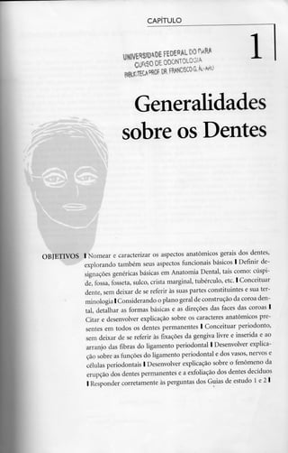 CAPÍTULO
UHiVE*»OEFEDEflALDOMl*
CURSODEODONTOLOGIA l
Generalidades
sobre os Dentes
OBJETIVOS l Nomear e caracterizar os aspectos anatómicos gerais dos dentes,
explorando também seus aspectos funcionais básicos l Definir de-
signações genéricas básicas em Anatomia Dental, tais como: cúspi-
de, fossa, fosseta, sulco, crista marginal, tubérculo, etc. l Conceituar
dente, sem deixar de se referir às suas partes constituintes e sua ter-
minologia l Considerando o plano geral de construção da coroa den-
tal, detalhar as formas básicas e as direções das faces das coroas l
Citar e desenvolver explicação sobre os caracteres anatómicos pre-
sentes em todos os dentes permanentes l Conceituar periodonto,
sem deixar de se referir às fixações da gengiva livre e inserida e ao
arranjo das fibras do ligamento periodontal l Desenvolver explica-
ção sobre as funções do ligamento periodontal e dos vasos, nervose
células periodontais l Desenvolver explicação sobre o fenómeno da
erupção dos dentes permanentes e a exfoliação dos dentes decíduos
l Responder corretamente às perguntas dos Guias de estudo l e 2 l
 