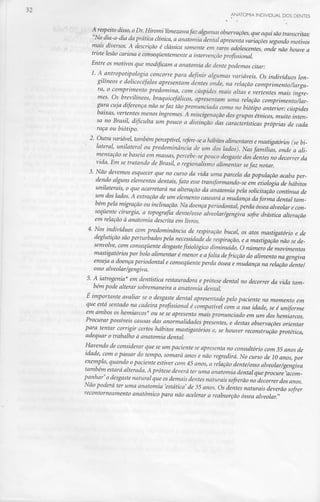 A respeito disso, oDr.Hiromi Yonezawafaz algumas observações, que aqui são transcritas:
"No dia-a-dia da prática clínica, a anatomia dental apresenta variações segundomotivos
mais diversos. A descrição é clássica somente em raros adolescentes, onde não houve a
triste lesão cariosa e consequentemente a intervenção profissional.
Entre os motivos que modificam a anatomia do dente podemos citar:
1. A antropotipologia concorre para definir algumas variáveis. Os indivíduos lon-
gilíneos e dolicocéfalos apresentam dentes onde, na relação comprimento/largu-
ra, o comprimento predomina, com cúspides mais altas e vertentes mais íngre-
mes. Os brevilíneos, braquicefálicos, apresentam uma relação comprimento/lar-
gura cuja diferença não sefaz tão pronunciada como no biótipo anterior: cúspides
baixas, vertentes menos íngremes. A miscigenação dosgrupos étnicos, muito inten-
sa no Brasil, dificulta um pouco a distinção das característicaspróprias de cada
raça ou biótipo.
2. Outravariável, tambémperceptível, refere-se a hábitos alimentares e mastigatórios (se bi-
lateral, unilateral ou predominância de um dos lados). Nas famílias, onde a ali-
mentação se baseia em massas,percebe-sepouco desgastedos dentes no decorrer da
vida. Em se tratando de Brasil, o regionalismo alimentar sefaz notar.
3. Não devemos esquecer que no curso da vida uma parcela da população acaba per-
dendo alguns elementos dentais, fato esse transformando-se em etiologia de hábitos
unilaterais, o que acarretará na alteraçãoda anatomia pela solicitaçãocontínua de
um dos lados.A extração de um elemento causará a mudança daforma dental tam-
bém pela migraçãoou inclinação.Na doença periodontal, perda óssea alveolarecon-
sequente cirurgia, a topografia dente/osso alveolar'/gengiva sofre drásticaalteração
em relação à anatomia descrita em livros.
4. Nos indivíduos com predominância de respiração bucal, os atos mastigatório e de
deglutição são perturbados pela necessidade de respiração, e a mastigação não se de-
senvolve, com consequente desgaste fisiológico diminuído. O número de movimentos
mastigatórios por bolo alimentar é menor e afoita defricção do alimento na gengiva
enseja a doença periodontal e consequenteperda óssea e mudança na relação dente/
osso alveolar/gengiva.
5. A iatrogenia* em dentística restauradora eprótese dental no decorrer da vida tam-
bém pode alterar sobremaneira a anatomia dental.
É importante avaliar se o desgaste dental apresentado pelo paciente no momento em
que está sentado na cadeiraprofissional é compatível com a sua idade, se é uniforme
em ambos os hemiarcos* ou se se apresenta mais pronunciado em um dos hemiarcos.
Procurar possíveis causas das anormalidades presentes, e destas observações orientar
para tentar corrigir certos hábitos mastigatórios e, se houver reconstrução protética,
adequar o trabalho à anatomia dental.
Havendo de considerar que se um paciente se apresenta no consultório com 35 anos de
idade, com opassar do tempo, somará anos e não regredirá.No curso de 10 anos, por
exemplo, quando opaciente estiver com 45 anos, a relação dente/osso alveolar/gengiva
também estaráalterada.A prótese deverá teruma anatomia dental queprocure 'acom-
panhar' odesgastenatural que osdemais dentes naturais sofrerão no decorrer dos anos.
Não poderá ter uma anatomia 'estática' de 35 anos. Os dentes naturais deverão sofrer
recontorneamento anatómico para não acelerar a reabsorçãoóssea alveolar."
 