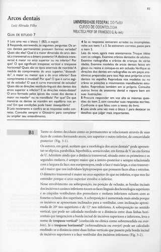 81
Arcos dentais
Luiz Altruda Filho
GUIA DE ESTUDO 7
UNIVERSIDADE FEDERAL DO fM
CURSO DE ODONTOLOGIA
BIBLSCTECA.PROF DRFRANCISCOG.AL--w
1 Leia uma vez o bloco l (B2), a seguir.
2 Responda, escrevendo, às seguintes perguntas: Os ar-
cos dentais permanentes possuem formas variadas?
Quais são elas? Qual é a maior dimensão do arco den-
tal, atransversal ou aântero-posterior?A distância trans-
versal é maior no arco superior ou no inferior? Por
que? O que significam trespasse vertical e trespasse
horizontal? Quais são os tipos anormais de mordida? A
medida do comprimento do arco superior, "distendi-
do", é maior ou menor que a do arco inferior? Esse
comprimento é imutável? Por que? O que é curva sagi-
tal de oclusão? O que é curva transversal de oclusão?
Quais são as direções vestíbulo-linguais dos dentes dos
arcos superior e inferior? E as direções mésio-distais?
O arco formado pelos ápices das raízes dos dentes é
maior no maxilar* ou na mandíbula? Por que? De que
maneiras os dentes se mantêm em equilíbrio nos ar-
cos? Em que condições pode haver desequilíbrio?
3 Leia novamente e confira se as respostas estão cor-
retas. Consulte sempre o Glossário para completar
ou ampliar seu entendimento.
4 Se as respostas estiverem erradas ou incompletas,
volte aos itens l a 3.Se estiverem corretas, passe para
o item 5.
Leia de novo, agora mais atentamente. Troque ideias
com os colegas. Examine crânios dentados de adultos.
Examine radiografias e crânios de crianças de várias
idades. Examine modelos de arcos dentais feitos em
gesso ou resina e coloque-os em oclusão.Verifique as
direções dos dentes em radiografias ou em peças ana-
tómicas preparadas para isso.Veja seus próprios arcos
dentais no espelho. Reproduza nos modelos ou no
crânio as posições e movimentos mandibulares estu-
dados. Reproduza também em si próprio. Consulte
outros livros de anatomia dental e repare bem em
suas ilustrações.
5 Procure responder em voz alta as mesmas ques-
tões do item 2, sem consultar suas respostas escritas.
Confronte o que falou com o texto do livro.
6 Leia ainda uma vez mais o bloco l para destacar os
detalhes que julgar mais importantes.
g J Tanto os dentes decíduos como os permanentes se relacionam através de suas
faces de contato formando arcos, um superior e outro inferior,de concavidade
posterior (Fig. 3-1).
Os autores, em geral,aceitam que a morfologia dos arcos dentais*pode apresen-
tar-se elíptica, parabólica, hiperbólica, semicircular,em forma de V ou em forma
de U.Admitem ainda que a distância transversal, situada entre os primeiros e os
segundos molares, é sempre maior que a ântero-posterior e sempre relacionada
com a largurada face; nos euriprosopos, onde a face é mais larga, o eixo transver-
sal é maior que nos indivíduos leptoprosopos que possuem faces altas e estreitas.
O diâmetro transversalé maior no arco superior do que no inferior,o que nos faz
entender porque o arco superior envolve o inferior.
Nesse envolvimento ou sobreposição, na posição de oclusão, as bordas incisais
dos incisivos ecaninos inferiores tocam asfaces linguaisdos homólogos superiores
e as cúspides vestibulares dos premolares e molares inferiores ocluem com as
fossetas oclusais dos superiores.A sobreposição é aumentada mais ainda porque
os incisivos se apresentam inclinados para a vestibular, com inclinação aproxi-
mada de 20° nos superiores e de 12°nos inferiores. A sobreposição no sentido
vertical, que pode ser calculada medindo-se a distância entre duas linhas hori-
zontais que tangenciem a borda incisaide incisivos superiores e inferiores, leva o
nome de trespasse vertical* (conhecida na clínica como sobremordida ou over-
bite). Já o trespasse horizontal* (sobressaliência ou overjet) pode ser calculado
medindo-se a distância entre duas linhas verticais que passem pela borda incisai
de incisivos superiores e a face vestibular dos incisivos inferiores (Fig.3-2).
 
