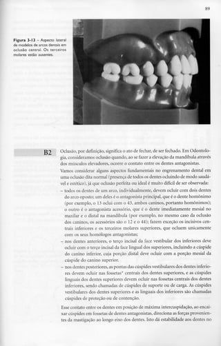 89
Figura 3-13- Aspecto lateral
de modelos de arcos dentais em
oclusão central. Os terceiros
molares estão ausentes.
139 Oclusão, por definição, significa o ato de fechar, de ser fechado. Em Odontolo-
gia, consideramos oclusão quando, ao se fazer a elevação da mandíbula através
dos músculos elevadores, ocorre o contato entre os dentes antagonistas.
Vamos considerar alguns aspectos fundamentais no engrenamento dental em
uma oclusão dita normal (presença de todos os dentes ocluindo de modo saudá-
vel e estético),já que oclusão perfeita ou ideal é muito difícil de ser observada:
- todos os dentes de um arco, individualmente, devem ocluir com dois dentes
do arco oposto; um deles é o antagonista principal, que é o dente homónimo
(por exemplo, o 13 oclui com o 43, ambos caninos, portanto homónimos);
o outro é o antagonista acessório, que é o dente imediatamente mesial no
maxilar e o distai na mandíbula (por exemplo, no mesmo caso da oclusão
dos caninos, os acessórios são o 12 e o 44); fazem exceção os incisivos cen-
trais inferiores e os terceiros molares superiores, que ocluem unicamente
com os seus homólogos antagonistas;
- nos dentes anteriores, o terço incisai da face vestibular dos inferiores deve
ocluir com o terço incisai da face lingual dos superiores, incluindo a cúspide
do canino inferior, cuja porção distai deve ocluir com a porção mesial da
cúspide do canino superior.
- nosdentes posteriores, aspontas dascúspidesvestibulares dosdentes inferio-
res devem ocluir nas fossetas* centrais dos dentes superiores, e as cúspides
linguais dos dentes superiores devem ocluir nas fossetas centrais dos dentes
inferiores, sendo chamadas de cúspides de suporte ou de carga. As cúspides
vestibulares dos dentes superiores e as linguais dos inferiores são chamadas
cúspides de proteção ou de contenção.
Esse contato entre os dentes em posição de máxima intercuspidação, ao encai-
xar cúspides em fossetas de dentes antagonistas, direciona as forças provenien-
tes da mastigação ao longo eixo dos dentes. Isto dá estabilidade aos dentes no
 