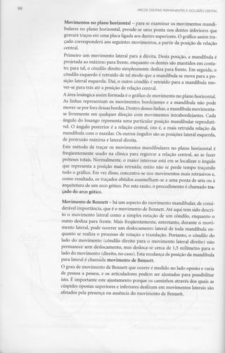 ARCOS DENTAIS PERMANENTES E OCLUSÃO DENTAL
Movimentos no plano horizontal - para seexaminar osmovimentos mandi-
bulares no plano horizontal, prende-se uma ponta nos dentes inferiores que
gravará traços em uma placa ligada aos dentes superiores. O gráfico assim tra-
çado corresponderá aos seguintes movimentos, a partir da posição de relação
central.
Primeiro um movimento lateral para a direita. Desta posição, a mandíbula é
projetada ao máximo para frente, enquanto os dentes são mantidos em conta-
to; para tal, o côndilo direito simplesmente desliza para frente. Em seguida, o
côndilo esquerdo é retruído de tal modo que a mandíbula se mova para a po-
sição lateral esquerda. Daí, o outro côndilo é retruído para a mandíbula mo-
ver-se para trás até a posição de relação central.
A área losângica assim formada é o gráfico de movimento no plano horizontal.
As linhas representam os movimentos bordejantes e a mandíbula não pode
mover-se por fora dessas bordas. Dentro dessas linhas, amandíbula movimenta-
se livremente em qualquer direção com movimentos intrabordejantes. Cada
ângulo do losango representa uma particular posição mandibular reprodutí-
vel. O ângulo posterior é a relação central, isto é, a mais retruída relação da
mandíbula com o maxilar. Os outros ângulos são as posições lateral esquerda,
de protrusão máxima e lateral direita.
Este método de traçar os movimentos mandibulares no plano horizontal é
frequentemente usado na clínica para registrar a relação central, ao se fazer
próteses totais. Normalmente, o maior interesse está em se localizar o ângulo
que representa a posição mais retruída; então não se perde tempo traçando
todo o gráfico. Em vez disso, concentra-se nos movimentos mais retrusivos e,
como resultado, os traçados obtidos assemelham-se a uma ponta de seta ou à
arquitetura de um arco gótico. Por esta razão, o procedimento é chamado tra-
çado do arco gótico.
Movimento deBennett - há um aspecto do movimento mandibular, de consi-
derável importância, que é o movimento de Bennett.Até aqui tem sido descri-
to o movimento lateral como a simples rotação de um côndilo, enquanto o
outro desliza para frente. Mais frequentemente, entretanto, durante o movi-
mento lateral, pode ocorrer um deslocamento lateral de toda mandíbula en-
quanto se realiza o processo de rotação e translação. Portanto, o côndilo do
lado do movimento (côndilo direito para o movimento lateral direito) não
permanece sem deslocamento, mas desloca-se cerca de 1,5 milímetro para o
lado do movimento (direito, no caso). Esta mudança de posição da mandíbula
para lateral é chamada movimento de Bennett.
O grau de movimento de Bennett que ocorre é medido no lado oposto e varia
de pessoa a pessoa, e os articuladores podem ser ajustados para possibilitar
isto. É importante este ajustamento porque os caminhos através dos quais as
cúspides opostas superiores e inferiores deslizam em movimentos laterais são
afetados pela presença ou ausência do movimento de Bennett.
 