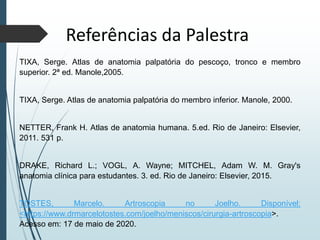Referências da Palestra
TIXA, Serge. Atlas de anatomia palpatória do pescoço, tronco e membro
superior. 2ª ed. Manole,2005.
TIXA, Serge. Atlas de anatomia palpatória do membro inferior. Manole, 2000.
NETTER, Frank H. Atlas de anatomia humana. 5.ed. Rio de Janeiro: Elsevier,
2011. 531 p.
DRAKE, Richard L.; VOGL, A. Wayne; MITCHEL, Adam W. M. Gray's
anatomia clínica para estudantes. 3. ed. Rio de Janeiro: Elsevier, 2015.
TOSTES, Marcelo. Artroscopia no Joelho. Disponível:
<https://www.drmarcelotostes.com/joelho/meniscos/cirurgia-artroscopia>.
Acesso em: 17 de maio de 2020.
 