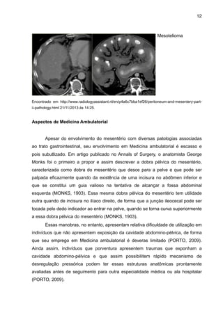 12

Mesotelioma

"
"
"
"
"
"
"
Encontrado em http://www.radiologyassistant.nl/en/p4a6c7bba1ef26/peritoneum-and-mesentery-partii-pathology.html 21/11/2013 às 14:25.

"

Aspectos de Medicina Ambulatorial

"
Apesar do envolvimento do mesentério com diversas patologias associadas
ao trato gastrointestinal, seu envolvimento em Medicina ambulatorial é escasso e
pois subutlizado. Em artigo publicado no Annals of Surgery, o anatomista George
Monks foi o primeiro a propor e assim descrever a dobra pélvica do mesentério,
caracterizada como dobra do mesentério que desce para a pelve e que pode ser
palpada eficazmente quando da existência de uma incisura no abdômen inferior e
que se constitui um guia valioso na tentativa de alcançar a fossa abdominal
esquerda (MONKS, 1903). Essa mesma dobra pélvica do mesentério tem utilidade
outra quando de incisura no ilíaco direito, de forma que a junção ileocecal pode ser
tocada pelo dedo indicador ao entrar na pelve, quando se torna curva superiormente
a essa dobra pélvica do mesentério (MONKS, 1903).
Essas manobras, no entanto, apresentam relativa dificuldade de utilização em
indivíduos que não apresentem exposição da cavidade abdomino-pélvica, de forma
que seu emprego em Medicina ambulatorial é deveras limitado (PORTO, 2009).
Ainda assim, indivíduos que porventura apresentem traumas que exponham a
cavidade abdomino-pélvica e que assim possibilitem rápido mecanismo de
desregulação pressórica podem ter essas estruturas anatômicas prontamente
avaliadas antes de seguimento para outra especialidade médica ou ala hospitalar
(PORTO, 2009).

 