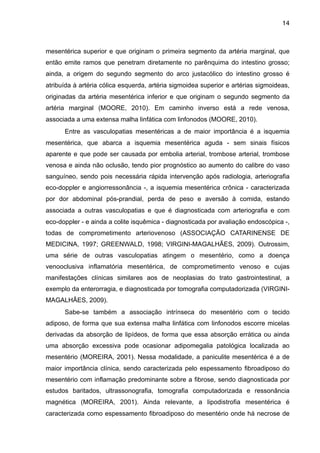 14

mesentérica superior e que originam o primeira segmento da artéria marginal, que
então emite ramos que penetram diretamente no parênquima do intestino grosso;
ainda, a origem do segundo segmento do arco justacólico do intestino grosso é
atribuída à artéria cólica esquerda, artéria sigmoidea superior e artérias sigmoideas,
originadas da artéria mesentérica inferior e que originam o segundo segmento da
artéria marginal (MOORE, 2010). Em caminho inverso está a rede venosa,
associada a uma extensa malha linfática com linfonodos (MOORE, 2010).
Entre as vasculopatias mesentéricas a de maior importância é a isquemia
mesentérica, que abarca a isquemia mesentérica aguda - sem sinais físicos
aparente e que pode ser causada por embolia arterial, trombose arterial, trombose
venosa e ainda não oclusão, tendo pior prognóstico ao aumento do calibre do vaso
sanguíneo, sendo pois necessária rápida intervenção após radiologia, arteriografia
eco-doppler e angiorressonância -, a isquemia mesentérica crônica - caracterizada
por dor abdominal pós-prandial, perda de peso e aversão à comida, estando
associada a outras vasculopatias e que é diagnosticada com arteriografia e com
eco-doppler - e ainda a colite isquêmica - diagnosticada por avaliação endoscópica -,
todas de comprometimento arteriovenoso (ASSOCIAÇÃO CATARINENSE DE
MEDICINA, 1997; GREENWALD, 1998; VIRGINI-MAGALHÃES, 2009). Outrossim,
uma série de outras vasculopatias atingem o mesentério, como a doença
venooclusiva inflamatória mesentérica, de comprometimento venoso e cujas
manifestações clínicas similares aos de neoplasias do trato gastrointestinal, a
exemplo da enterorragia, e diagnosticada por tomografia computadorizada (VIRGINIMAGALHÃES, 2009).
Sabe-se também a associação intrínseca do mesentério com o tecido
adiposo, de forma que sua extensa malha linfática com linfonodos escorre micelas
derivadas da absorção de lipídeos, de forma que essa absorção errática ou ainda
uma absorção excessiva pode ocasionar adipomegalia patológica localizada ao
mesentério (MOREIRA, 2001). Nessa modalidade, a paniculite mesentérica é a de
maior importância clínica, sendo caracterizada pelo espessamento fibroadiposo do
mesentério com inflamação predominante sobre a fibrose, sendo diagnosticada por
estudos baritados, ultrassonografia, tomografia computadorizada e ressonância
magnética (MOREIRA, 2001). Ainda relevante, a lipodistrofia mesentérica é
caracterizada como espessamento fibroadiposo do mesentério onde há necrose de

 