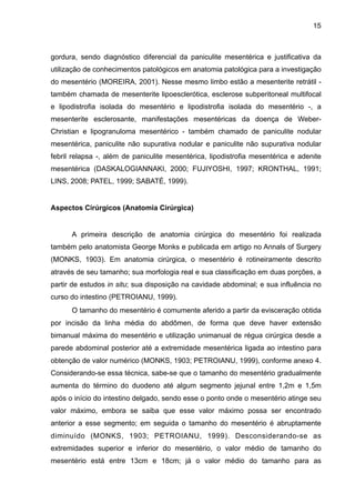 15

gordura, sendo diagnóstico diferencial da paniculite mesentérica e justificativa da
utilização de conhecimentos patológicos em anatomia patológica para a investigação
do mesentério (MOREIRA, 2001). Nesse mesmo limbo estão a mesenterite retrátil também chamada de mesenterite lipoesclerótica, esclerose subperitoneal multifocal
e lipodistrofia isolada do mesentério e lipodistrofia isolada do mesentério -, a
mesenterite esclerosante, manifestações mesentéricas da doença de WeberChristian e lipogranuloma mesentérico - também chamado de paniculite nodular
mesentérica, paniculite não supurativa nodular e paniculite não supurativa nodular
febril relapsa -, além de paniculite mesentérica, lipodistrofia mesentérica e adenite
mesentérica (DASKALOGIANNAKI, 2000; FUJIYOSHI, 1997; KRONTHAL, 1991;
LINS, 2008; PATEL, 1999; SABATÉ, 1999).

"
Aspectos Cirúrgicos (Anatomia Cirúrgica)

"
A primeira descrição de anatomia cirúrgica do mesentério foi realizada
também pelo anatomista George Monks e publicada em artigo no Annals of Surgery
(MONKS, 1903). Em anatomia cirúrgica, o mesentério é rotineiramente descrito
através de seu tamanho; sua morfologia real e sua classificação em duas porções, a
partir de estudos in situ; sua disposição na cavidade abdominal; e sua influência no
curso do intestino (PETROIANU, 1999).
O tamanho do mesentério é comumente aferido a partir da evisceração obtida
por incisão da linha média do abdômen, de forma que deve haver extensão
bimanual máxima do mesentério e utilização unimanual de régua cirúrgica desde a
parede abdominal posterior até a extremidade mesentérica ligada ao intestino para
obtenção de valor numérico (MONKS, 1903; PETROIANU, 1999), conforme anexo 4.
Considerando-se essa técnica, sabe-se que o tamanho do mesentério gradualmente
aumenta do término do duodeno até algum segmento jejunal entre 1,2m e 1,5m
após o início do intestino delgado, sendo esse o ponto onde o mesentério atinge seu
valor máximo, embora se saiba que esse valor máximo possa ser encontrado
anterior a esse segmento; em seguida o tamanho do mesentério é abruptamente
diminuído (MONKS, 1903; PETROIANU, 1999). Desconsiderando-se as
extremidades superior e inferior do mesentério, o valor médio de tamanho do
mesentério está entre 13cm e 18cm; já o valor médio do tamanho para as

 