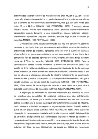 16

extremidades superior e inferior do mesentério está entre 11,5cm e 20,5cm - esses
dados são atualmente contestados por parte da comunidade acadêmica que afirma
que o tamanho do mesentério varia constantemente, mas que cujo valor médio está
entre 20cm e 22,8cm (MONKS, 1903; PETROIANU, 1999). O emprego dessa
mesma técnica mostra que mesentérios muito extensos súpero-inferiormente
apresentam grande tamanho e que mesentérios poucos extensos súperoinferiormente apresentam pequeno tamanho, embora haja muitas exceções já
descritas (MONKS, 1903; PETROIANU, 1999).
O mesentério é uma estrutura semirrígida cuja raiz tem cerca de 15,25cm de
tamanho, e cuja borda livre, que se estende da extremidade superior do intestino à
extremidade inferior do intestino, apresenta cerca de 6,4m a 7,01m de extensão
súpero-inferior, ao passo que a distância da raiz do mesentério à sua borda livre
comumente não se estende por mais de 18cm, de forma que essa borda livre tem
cerca de 2,75cm de tamanho (MONKS, 1903; PETROIANU, 1999). Para a
demonstração desses valores numéricos é necessária evisceração obtida por
incisão da linha média do abdômen e subsequente introdução de fio de cobre no
lúmen intestinal, de forma a obter uma estrutura lequeforme, conforme anexo 5, em
que se observa a disposição alternada do intestino notadamente na extremidade
inferior do íleo, quando a porção plana ou porção proximal do mesentério dá lugar à
porção ondulada ou porção distal do mesentério (MONKS, 1903; PETROIANU,
1999). Essa mesma técnica é capaz de fornecer o valor médio de 4,16m para a
extensão súpero-inferior do mesentério (MONKS, 1903; PETROIANU, 1999).
A disposição do mesentério na cavidade abdominal e sua influência no curso
do intestino são descrições de anatomia cirúrgica que são estritamente
correlacionáveis, de forma que a tendência do mesentério em assumir curvas ou
dobras repetidamente o faz ser o principal fator determinante no curso do intestino,
tendo influência sobretudo em pequenos segmentos do intestino delgado, onde o
curva em um circuito único (MONKS, 1903; PETROIANU, 1999). Para estudo da
disposição do mesentério na cavidade abdominal é comum a incisão da linha média
do abdômen, clampeamento das extremidades superior e inferior do intestino e
remoção desse intestino e de seu mesentério para subsequente ligação da raiz do
mesentério a algum em barra vertical, conforme anexo 6; aqui, com ou sem inflação
induzida por água ou gás observam-se as curvas ou dobras do mesentério

 