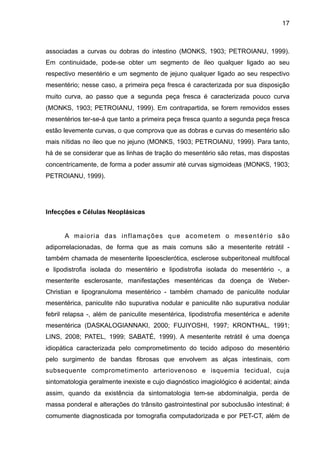 17

associadas a curvas ou dobras do intestino (MONKS, 1903; PETROIANU, 1999).
Em continuidade, pode-se obter um segmento de íleo qualquer ligado ao seu
respectivo mesentério e um segmento de jejuno qualquer ligado ao seu respectivo
mesentério; nesse caso, a primeira peça fresca é caracterizada por sua disposição
muito curva, ao passo que a segunda peça fresca é caracterizada pouco curva
(MONKS, 1903; PETROIANU, 1999). Em contrapartida, se forem removidos esses
mesentérios ter-se-á que tanto a primeira peça fresca quanto a segunda peça fresca
estão levemente curvas, o que comprova que as dobras e curvas do mesentério são
mais nítidas no íleo que no jejuno (MONKS, 1903; PETROIANU, 1999). Para tanto,
há de se considerar que as linhas de tração do mesentério são retas, mas dispostas
concentricamente, de forma a poder assumir até curvas sigmoideas (MONKS, 1903;
PETROIANU, 1999).

"
"
Infecções e Células Neoplásicas

"
A maioria das inflamações que acometem o mesentério são
adiporrelacionadas, de forma que as mais comuns são a mesenterite retrátil também chamada de mesenterite lipoesclerótica, esclerose subperitoneal multifocal
e lipodistrofia isolada do mesentério e lipodistrofia isolada do mesentério -, a
mesenterite esclerosante, manifestações mesentéricas da doença de WeberChristian e lipogranuloma mesentérico - também chamado de paniculite nodular
mesentérica, paniculite não supurativa nodular e paniculite não supurativa nodular
febril relapsa -, além de paniculite mesentérica, lipodistrofia mesentérica e adenite
mesentérica (DASKALOGIANNAKI, 2000; FUJIYOSHI, 1997; KRONTHAL, 1991;
LINS, 2008; PATEL, 1999; SABATÉ, 1999). A mesenterite retrátil é uma doença
idiopática caracterizada pelo comprometimento do tecido adiposo do mesentério
pelo surgimento de bandas fibrosas que envolvem as alças intestinais, com
subsequente comprometimento arteriovenoso e isquemia tecidual, cuja
sintomatologia geralmente inexiste e cujo diagnóstico imagiológico é acidental; ainda
assim, quando da existência da sintomatologia tem-se abdominalgia, perda de
massa ponderal e alterações do trânsito gastrointestinal por suboclusão intestinal; é
comumente diagnosticada por tomografia computadorizada e por PET-CT, além de

 