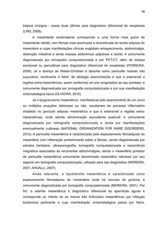 18

biópsia cirúrgica - essas duas últimas para diagnóstico diferencial de neoplasias
(LINS, 2008).
A mesenterite esclerosante corresponde a uma forma mais grave de
mesenterite retrátil, com fibrose mais acentuada e diversificada do tecido adiposo do
mesentério e cujas manifestações clínicas englobam emagrecimento, abdominalgia,
obstrução intestinal e ainda massas abdominais palpáveis e ascite; é comumente
diagnosticada por tomografia computadorizada e por PET-CT, além de biópsia
excisional ou percutânea para diagnóstico diferencial de neoplasias (FERREIRA,
2009). Já a doença de Weber-Christian é descrita como paniculite nodular não
supurativa, recidivante e febril, de etiologia desconhecida e que é extensível a
regiões extra-mesentéricas, assim conferindo um pior prognóstico ao seu portador; é
comumente diagnosticada por tomografia computadorizada e por sua manifestação
sintomatológica típica (OLIVEIRA, 2010).
Já o lipogranuloma mesentérico manifesta-se pelo aparecimento de um único
ou múltiplos erupções dolorosas ou não, resultantes de processo inflamatório
instalado no panículo adiposo mesentérico e que é extensível a regiões extramesentéricas, onde admite denominação equivalente possível; é comumente
diagnosticada por tomografia computadorizada e ainda por manifestações
eventualmente cutâneas (NATIONAL ORGANIZATION FOR RARE DISORDERS,
2012). A paniculite mesentérica é caracterizada pelo espessamento fibroadiposo do
mesentério com inflamação predominante sobre a fibrose, sendo diagnosticada por
estudos baritados, ultrassonografia, tomografia computadorizada e ressonância
magnética associados às recorrentes abdominalgias, sendo o mesentério portador
de paniculite mesentérica comumente denominado mesentério nebuloso por seu
aspecto em tomografia computadorizada, utilizado para seu diagnóstico (MOREIRA,
2001; AHUALLI, 2007).
Ainda relevante, a lipodistrofia mesentérica é caracterizada como
espessamento fibroadiposo do mesentério onde há necrose de gordura; é
comumente diagnosticada por tomografia computadorizada (MOREIRA, 2001). Por
fim, a adenite mesentérica é diagnóstico diferencial da apendicite aguda e
corresponde ao infante de ao menos três linfonodos mesentéricos por infecção
bacteriana pertinente e cuja manifestação sintomatológica passa por febre,

 