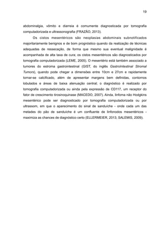 19

abdominalgia, vômito e diarreia é comumente diagnosticada por tomografia
computadorizada e ultrassonografia (FRAZÃO, 2013).
Os cistos mesentéricos são neoplasias abdominais subnotificados
majoritariamente benignos e de bom prognóstico quando da realização de técnicas
adequadas de ressecação, de forma que mesmo sua eventual malignidade é
acompanhada de alta taxa de cura; os cistos mesentéricos são diagnosticados por
tomografia computadorizada (LEME, 2005). O mesentério está também associado a
tumores do estroma gastrointestinal (GIST, do inglês GastroIntestinal Stromal
Tumors), quando pode chegar a dimensões entre 10cm e 27cm e rapidamente
tornar-se calcificado, além de apresentar margens bem definidas, contornos
lobulados e áreas de baixa atenuação central; o diagnóstico é realizado por
tomografia computadorizada ou ainda pela expressão de CD117, um receptor do
fator de crescimento tirosinoquinase (MACEDO, 2007). Ainda, linfoma não Hodgkins
mesentérico pode ser diagnosticado por tomografia computadorizada ou por
ultrassom, em que o aparecimento do sinal de sanduíche - onde cada um das
metades do pão de sanduíche é um confluente de linfonodos mesentéricos maximiza as chances de diagnóstico certo (ELLERMEIER, 2013; SALEMIS, 2009).

"
"
"
"
"
"
"
"
"
"
"
"
"
"
"

 