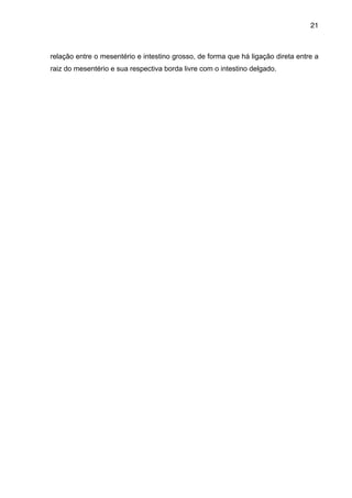 21

relação entre o mesentério e intestino grosso, de forma que há ligação direta entre a
raiz do mesentério e sua respectiva borda livre com o intestino delgado.

"
"
"
"
"
"
"
"
"
"
"
"
"
"
"
"
"
"
"
"
"
"
"
"
"
"
"
"
"

 