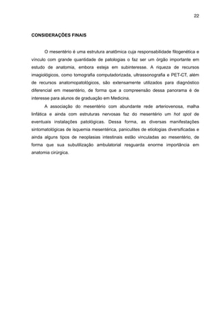 22

CONSIDERAÇÕES FINAIS

"
O mesentério é uma estrutura anatômica cuja responsabilidade filogenética e
vínculo com grande quantidade de patologias o faz ser um órgão importante em
estudo de anatomia, embora esteja em subinteresse. A riqueza de recursos
imagiológicos, como tomografia computadorizada, ultrassonografia e PET-CT, além
de recursos anatomopatológicos, são extensamente utilizados para diagnóstico
diferencial em mesentério, de forma que a compreensão dessa panorama é de
interesse para alunos de graduação em Medicina.
A associação do mesentério com abundante rede arteriovenosa, malha
linfática e ainda com estruturas nervosas faz do mesentério um hot spot de
eventuais instalações patológicas. Dessa forma, as diversas manifestações
sintomatológicas de isquemia mesentérica, paniculites de etiologias diversificadas e
ainda alguns tipos de neoplasias intestinais estão vinculadas ao mesentério, de
forma que sua subutilização ambulatorial resguarda enorme importância em
anatomia cirúrgica.

"
"
"
"
"
"
"
"
"
"
"
"
"
"
"
"

 