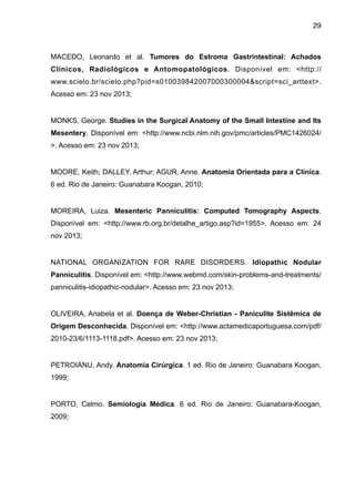 29

MACEDO, Leonardo et al. Tumores do Estroma Gastrintestinal: Achados
Clínicos, Radiológicos e Antomopatológicos. Disponível em: <http://
www.scielo.br/scielo.php?pid=s010039842007000300004&script=sci_arttext>.
Acesso em: 23 nov 2013;

"
MONKS, George. Studies in the Surgical Anatomy of the Small Intestine and Its
Mesentery. Disponível em: <http://www.ncbi.nlm.nih.gov/pmc/articles/PMC1426024/
>. Acesso em: 23 nov 2013;

"
MOORE, Keith; DALLEY, Arthur; AGUR, Anne. Anatomia Orientada para a Clínica.
6 ed. Rio de Janeiro: Guanabara Koogan, 2010;

"
MOREIRA, Luiza. Mesenteric Panniculitis: Computed Tomography Aspects.
Disponível em: <http://www.rb.org.br/detalhe_artigo.asp?id=1955>. Acesso em: 24
nov 2013;

"
NATIONAL ORGANIZATION FOR RARE DISORDERS. Idiopathic Nodular
Panniculitis. Disponível em: <http://www.webmd.com/skin-problems-and-treatments/
panniculitis-idiopathic-nodular>. Acesso em: 23 nov 2013;

"
OLIVEIRA, Anabela et al. Doença de Weber-Christian - Paniculite Sistêmica de
Origem Desconhecida. Disponível em: <http://www.actamedicaportuguesa.com/pdf/
2010-23/6/1113-1118.pdf>. Acesso em: 23 nov 2013;

"
PETROIANU, Andy. Anatomia Cirúrgica. 1 ed. Rio de Janeiro: Guanabara Koogan,
1999;

"
PORTO, Celmo. Semiologia Médica. 6 ed. Rio de Janeiro: Guanabara-Koogan,
2009;

"

 