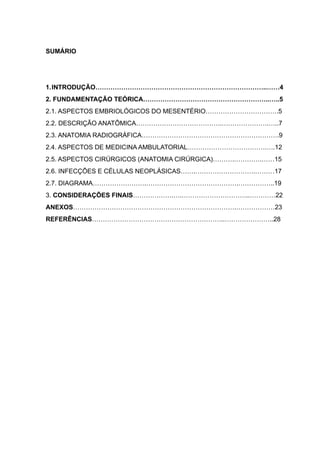 3

SUMÁRIO

"
"
1.INTRODUÇÃO……………………………………………………………………..……4
2. FUNDAMENTAÇÃO TEÓRICA…………………………………………………..…..5
2.1. ASPECTOS EMBRIOLÓGICOS DO MESENTÉRIO…………………………….5
2.2. DESCRIÇÃO ANATÔMICA………………………………….………………….…..7
2.3. ANATOMIA RADIOGRÁFICA……………………………………………………….9
2.4. ASPECTOS DE MEDICINA AMBULATORIAL……………………………….….12
2.5. ASPECTOS CIRÚRGICOS (ANATOMIA CIRÚRGICA)……….………….……15
2.6. INFECÇÕES E CÉLULAS NEOPLÁSICAS…….……………………….………17
2.7. DIAGRAMA…………………….…………………………………….……………..19
3. CONSIDERAÇÕES FINAIS……………….….…………………………..…………22
ANEXOS………………………………………………………………….………………23
REFERÊNCIAS……………………………………………………..…………………..28

"
"
"
"
"
"
"
"
"
"
"
"
"
"
"
"

 