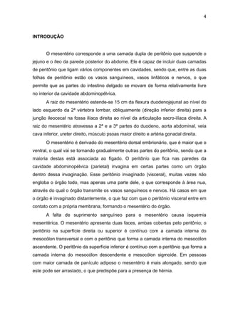 4

INTRODUÇÃO

"
O mesentério corresponde a uma camada dupla de peritônio que suspende o
jejuno e o íleo da parede posterior do abdome. Ele é capaz de incluir duas camadas
de peritônio que ligam vários componentes em cavidades, sendo que, entre as duas
folhas de peritônio estão os vasos sanguíneos, vasos linfáticos e nervos, o que
permite que as partes do intestino delgado se movam de forma relativamente livre
no interior da cavidade abdominopélvica.
A raiz do mesentério estende-se 15 cm da flexura duodenojejunal ao nível do
lado esquerdo da 2ª vértebra lombar, obliquamente (direção inferior direita) para a
junção ileocecal na fossa ilíaca direita ao nível da articulação sacro-ilíaca direita. A
raiz do mesentério atravessa a 2ª e a 3ª partes do duodeno, aorta abdominal, veia
cava inferior, ureter direito, músculo psoas maior direito e artéria gonadal direita.
O mesentério é derivado do mesentério dorsal embrionário, que é maior que o
ventral, o qual vai se tornando gradualmente outras partes do peritônio, sendo que a
maioria destas está associada ao fígado. O peritônio que fica nas paredes da
cavidade abdominopélvica (parietal) invagina em certas partes como um órgão
dentro dessa invaginação. Esse peritônio invaginado (visceral), muitas vezes não
engloba o órgão todo, mas apenas uma parte dele, o que corresponde à área nua,
através do qual o órgão transmite os vasos sanguíneos e nervos. Há casos em que
o órgão é invaginado distantemente, o que faz com que o peritônio visceral entre em
contato com a própria membrana, formando o mesentério do órgão.
A falta de suprimento sanguíneo para o mesentério causa isquemia
mesentérica. O mesentério apresenta duas faces, ambas cobertas pelo peritônio; o
peritônio na superfície direita ou superior é contínuo com a camada interna do
mesocólon transversal e com o peritônio que forma a camada interna do mesocólon
ascendente. O peritônio da superfície inferior é contínuo com o peritônio que forma a
camada interna do mesocólon descendente e mesocólon sigmoide. Em pessoas
com maior camada de panículo adiposo o mesentério é mais alongado, sendo que
este pode ser arrastado, o que predispõe para a presença de hérnia.

"
"
"

 