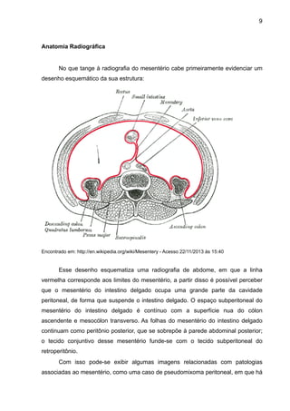 9

Anatomia Radiográfica

"
No que tange à radiografia do mesentério cabe primeiramente evidenciar um
desenho esquemático da sua estrutura:

"
"
"
"
"
"
"
"
"
"
"
"
"
"
"
Encontrado em: http://en.wikipedia.org/wiki/Mesentery - Acesso 22/11/2013 às 15:40

"

Esse desenho esquematiza uma radiografia de abdome, em que a linha
vermelha corresponde aos limites do mesentério, a partir disso é possível perceber
que o mesentério do intestino delgado ocupa uma grande parte da cavidade
peritoneal, de forma que suspende o intestino delgado. O espaço subperitoneal do
mesentério do intestino delgado é contínuo com a superfície nua do cólon
ascendente e mesocólon transverso. As folhas do mesentério do intestino delgado
continuam como peritônio posterior, que se sobrepõe à parede abdominal posterior;
o tecido conjuntivo desse mesentério funde-se com o tecido subperitoneal do
retroperitônio.
Com isso pode-se exibir algumas imagens relacionadas com patologias
associadas ao mesentério, como uma caso de pseudomixoma peritoneal, em que há

 