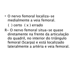 • O nervo femoral localiza-se
  medialmente a veia femoral.
  ( ) certo ( x ) errado
R- O nervo femoral situa-se quase
  diretamente na frente da articulação
  do quadril, no interior do triângulo
  femoral (Scarpa) e está localizado
  lateralmente a artéria e veia femoral.
 