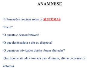 ANAMNESE
•Informações precisas sobre os SINTOMAS
•Início?
•O quanto é desconfortável?
•O que desencadeia a dor ou dispnéia?
•O quanto as atividades diárias foram alteradas?
•Que tipo de atitude é tomada para diminuir, aliviar ou cessar os
sintomas
 