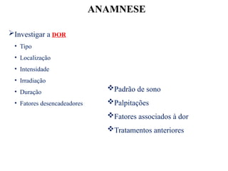 ANAMNESE
Investigar a DOR
• Tipo
• Localização
• Intensidade
• Irradiação
• Duração
• Fatores desencadeadores
Padrão de sono
Palpitações
Fatores associados à dor
Tratamentos anteriores
 
