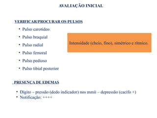 AVALIAÇÃO INICIAL
VERIFICAR/PROCURAR OS PULSOS
• Pulso carotídeo
• Pulso braquial
• Pulso radial
• Pulso femoral
• Pulso pedioso
• Pulso tibial posterior
Intensidade (cheio, fino), simétrico e rítmico.
PRESENÇA DE EDEMAS
• Dígito – pressão (dedo indicador) nos mmii – depressão (cacifo +)
• Notificação: ++++
 